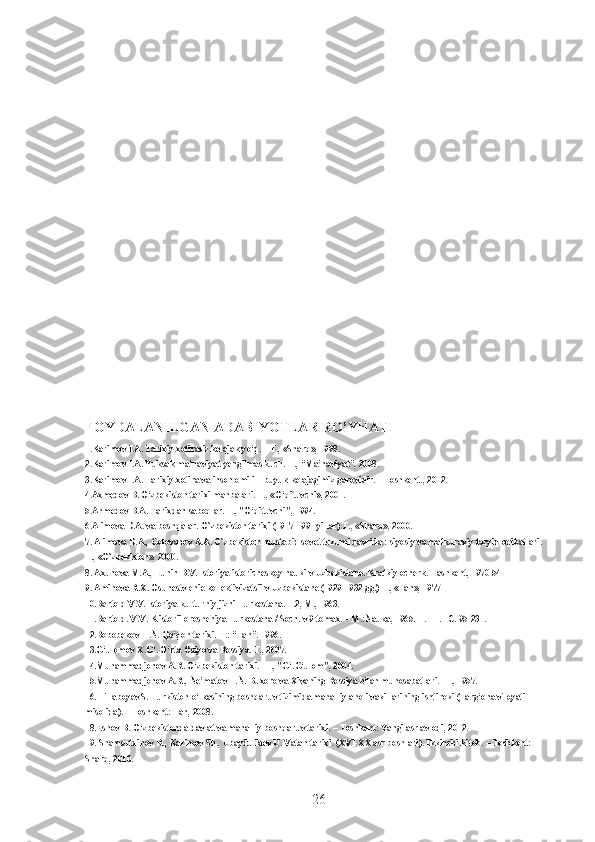 FOYDALANILGAN ADABIYOTLAR RO’YHATI
1.Karimov I.A. Tarixiy xotirasiz kelajak yo‘q. – T., «Sharq», 1998.
2.Karimov I.A. Yuksak ma’naviyat-yengilmas kuch. T., “Ma’naviyat”, 2008.
3.Karimov I.A. Tarixiy xotira va inson omili – buyuk kelajagimiz garovidir. – Toshkent., 2012.
4.Axmedov B. O‘zbekiston tarixi manbalari. T., «O‘qituvchi», 2001.
5.Ahmedov B.A. Tarixdan saboqlar. T., "O‘qituvchi", 1994.
6.Alimova D.A. va boshqalar. O`zbekiston tarixi (1917-1991 yillar) T., «Sharq», 2000.
7. Alimova D.A., Golovanov A.A. O`zbekiston mustabid sovet tuzumi davrida : siyosiy va mafkuraviy tazyiq oqibatlari. 
T., «O`zbekiston», 2000.
8. Axunova M.A., Lunin B.V. Istoriya istoricheskoy nauki v Uzbekistane. Kratkiy ocherk. Tashkent, 1970 54
9. Aminova R.X. Osuhestvlenie kollektivizatsii v Uzbekistane (1929-1932 gg.) T., «Fan», 1977
10.Bartold V.V. Istoriya kulturniy jizni Turkestana. T.2, M., 1963.
11.Bartold. V.V. K istorii orosheniya Turkestana / Soch. v 9 tomax. – M.:Nauka, 1965. T. III. –C. 95-231.
12.Bobobekov H.N. Qo‘qon tarixi. T.: “Fan”. 1996.
13.G‘ulomov X.G‘. O‘rta Osiyo va Rossiya. T., 2007.
14.Muhammadjonov A.R. O‘zbekiston tarixi. -T., "G‘.G‘ulom", 2004.
15.Muhammadjonov A.R., Ne’matov T.N. Buxoro va Xivaning Rossiya bilan munosabatlari. -T., 1957.
16. Tillaboyev S. Turkiston o‘lkasining boshqaruv tizimida mahalliy aholi vakillarining ishtiroki (Farg‘ona viloyati 
misolida). – Toshkent: Fan, 2008. 
18.Eshov B. O‘zbekistonda davlat va mahalliy boshqaruv tarixi. – Toshkent: Yangi asr avlodi, 2012. 
19. Shamsutdinov R., Karimov Sh., Ubaydullaev U. Vatan tarixi. (XVI-XX asr boshlari). Ikkinchi kitob. – Toshkent: 
Sharq, 2010. 
26 