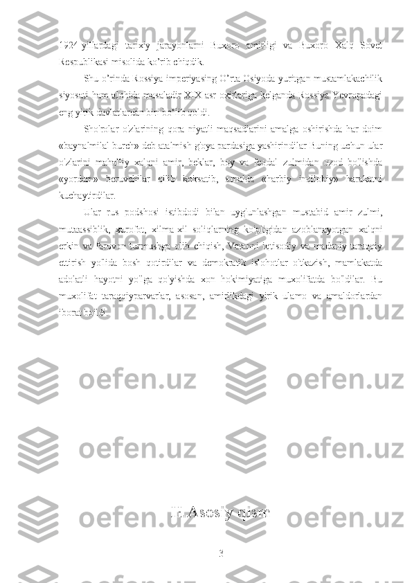 1924-yillardagi   tarixiy   jarayonlarni   Buxoro   amirligi   va   Buxoro   Xalq   Sovet
Respublikasi misolida ko’rib chiqdik.
Shu o’rinda Rossiya imperiyasing O’rta Osiyoda yuritgan mustamlakachilik
siyosati  ham alohida masaladir XIX asr oxirlariga kelganda Rossiya Yevropadagi
eng yirik davlatlardan biri bo‘lib qoldi.
Sho'rolar   o'zlarining   qora   niyatli   maqsadlarini   amalga   oshirishda   har   doim
«baynalmilal burch» deb atalmish g'oya pardasiga yashirindilar-Buning uchun ular
o'zlarini   mahalliy   xalqni   amir,   beklar,   boy   va   feodal   zulmidan   ozod   bo'lishda
«yordam»   beruvchilar   qilib   ko'rsatib,   amalda   «harbiy   inqilobiy»   harakatni
kuchaytirdilar.
Ular   rus   podshosi   istibdodi   bilan   uyg'unlashgan   mustabid   amir   zulmi,
mutaassiblik,   xurofot,   xilma-xil   soliqlarning   ko'pligidan   azoblanayotgan   xalqni
erkin   va   farovon   turmushga   olib   chiqish,   Vatanni   iqtisodiy   va   madaniy   taraqqiy
ettirish   yo'lida   bosh   qotirdilar   va   demokratik   islohotlar   o'tkazish,   mamlakatda
adolatli   hayotni   yo'lga   qo'yishda   xon   hokimiyatiga   muxolifatda   bo'ldilar.   Bu
muxolifat   taraqqiyparvarlar,   asosan,   amirlikdagi   yirik   ulamo   va   amaldorlardan
iborat bo'ldi.
II.Asosiy qism
3 