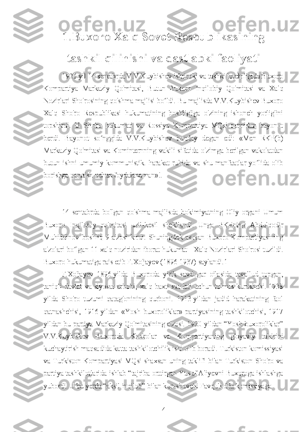 1.Buxoro Xalq Sovet Respublikasining
tashkil qilinishi va dastlabki faoliyati
1920-yil 14-sentabrda V.V.Kuybishev ishtiroki va tashki lotchiligida Buxoro
Kompartiya   Markaziy   Qo'mitasi,   Butun   Buxoro   Inqilobiy   Qo'mitasi   va   Xalq
Nozirlari Sho'rosining qo'shma majlisi bo ldi. Bu majlisda V.V.Kuybishev Buxoroʻ
Xalq   Sho'ro   Respublikasi   hukumatining   boshlig'iga   o'zining   ishonch   yorlig'ini
topshirdi.   U   Sho'ro   hukumati   va   Rossiya   Kompartiya   MQsi   nomidan   bayonot
berdi.   Bayonot   so nggida   V.V.Kuybishev   bunday   degan   edi:   «Men   RKP(b)	
ʻ
Markaziy Qo'mitasi va Kominternning vakili sifatida o'zimga berilgan vakolatdan
butun   ishni   umumiy   kommunistik.   harakat   ruhida   va   shu   manfaatlar   yo lida   olib	
ʻ
borishga qaratish uchun foydalanaman»!.
14   sentabrda   bo'lgan   qo'shma   majlisda   hokimiyatning   Oliy   organi   Umum
Buxoro   Inqilobiy   qo'mitasi   uzil-kesil   shakllandi.   Unga   BKPning   Abdulqodir
Muhiddinov   boshliq   9   a'zosi   kirdi.   Shuningdek   asosan   Buxoro   Kompartiyasining
a'zolari bo lgan 11 xalq noziridan iborat hukumat - Xalq Nozirlari Sho'rosi tuzildi.	
ʻ
Buxoro hukumatiga rais etib F.Xo'jayev (1896-1937) saylandi.1
F.Xo'jayev   1896-yilda   Buxoroda   yirik   savdogar   oilasida   tavallud   topgan,
taniqli   davlat   va   siyosat   arbobi,   xalq   baxti-saodati   uchun   tolmas   kurashchi.   1938
yilda   Sho'ro   tuzumi   qatag'onining   qurboni.   1913-yildan   jadid   harakatining   faol
qatnashchisi,   1916-yildan   «Yosh   buxoroliklar»   partiyasining   tashkilotchisi,   1917
yildan bu partiya Markaziy Qo'mitasining a'zosi. 1920-yildan “Yosh buxoroliklar”
V.V.Kuybishev   Buxoroda   Sho'rolar   va   Kompartiyaning   g'oyaviy   ta'sirini
kuchaytirish maqsadida katta tashkilotchilik ishi olib boradi. Turkiston komissiyasi
va  Turkiston   Kompartiyasi   MQsi   shaxsan   uning   taklifi   bilan  Turkiston   Sho'ro  va
partiya tashkilotlarida ishlab “tajriba orttirgan Yusuf Aliyevni Buxoroga ishlashga
yubordi. U bu yerda “aksil inqilob” bilan kurashuvchi Favqulodda komissiyaga
4 