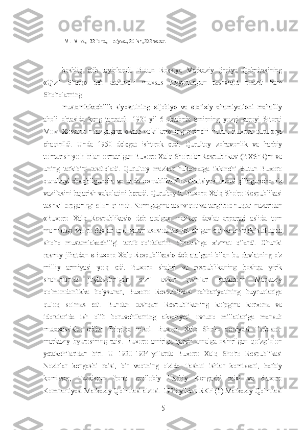 1MLIMFA, 122-fond, 1-ro'yxat, 20-ish, 333-varaq.
boshliq   etib   tayinlandi.   Butun   Rossiya   Markaziy   Ijroiya   Qo'mitasining
«Qizil   Sharq»   deb   ataluvchi   maxsus   tayyorlangan   tashviqot   poezdi   ham
Sho'rolarning
mustamlakachilik   siyosatining   «ijobiy»   va   «tarixiy   ahamiyati»ni   mahalliy
aholi   o'rtasida   keng   tarqatdi.   1920-yil   6-oktabrda   amirning   yozgi   saroyi   Sitorai
Moxi   Xossada   nomigagina   «xalq   vakillari»ning   birinchi   Butun   Buxoro   qurultoyi
chaqirildi.   Unda   1950   delegat   ishtirok   etdi.   Qurultoy   zo'ravonlik   va   harbiy
to'ntarish yo'li bilan o'rnatilgan Buxoro Xalq Sho'rolar Respublikasi (BXShR)ni va
uning   tarkibini   tasdiqladi.   Qurultoy   mazkur   hukumatga   ikkinchi   Butun   Buxoro
qurultoyi chaqirilguncha va unda respublika Konstitutsiyasi  qabul qilinguncha o'z
vazifasini bajarish vakolatini beradi. Qurultoyda Buxoro Xalq Sho'ro Respublikasi
tashkil topganligi e'lon qilindi. Nomigagina tashviqot va targ'ibot nuqtai-nazaridan
«Buxoro   Xalq   Respublikasi»   deb   atalgan   mazkur   davlat   apparati   aslida   tom
ma'nodagi sho'ro davlati andozalari asosida tashkil etilgan edi va amirlik hududida
sho'ro   mustamlakachiligi   tartib-qoidalarini   o'rnatishga   xizmat   qilardi.   Chunki
rasmiy jihatdan «Buxoro Xalq Respublikasi»  deb atalgani bilan bu davlatning o'z
milliy   armiyasi   yo'q   edi.   Buxoro   shahri   va   respublikaning   boshqa   yirik
shaharlarida   joylashtirilgan   qizil   askar   qismlari   batamom   Markaziy
qo'mondonlikka   bo'ysunar,   Buxoro   Respublikasi   rahbariyatining   buyruqlariga
quloq   solmas   edi.   Bundan   tashqari   Respublikaning   ko pgina   korxona   vaʻ
idoralarida   ish   olib   boruvchilarning   aksariyati   ovrupo   millatlariga   mansub
mutaxassislar   edilar.   Birgina   misol:   Buxoro   Xalq   Sho'ro   partiyasi   Turkiston
markaziy   byurosining   raisi.   Buxoro   amiriga   qarshi   amalga   oshirilgan   qo zg olon	
ʻ ʻ
yetakchilaridan   biri.   U   1920-1924-yillarda   Buxoro   Xalq   Sho'ro   Respublikasi
Nozirlar   kengashi   raisi,   bir   vaqtning   o'zida   Tashqi   ishlar   komissari,   harbiy
komissar,   Turkiston   fronti   Inqilobiy   Harbiy   Kengashi   raisi   va   Buxoro
Kompartiyasi Markaziy Qo'mitasi a'zosi. 1922-yildan RKP (b) Markaziy Qo'mitasi
5 