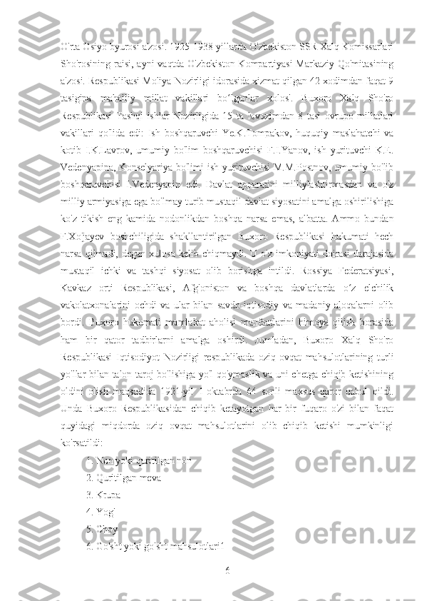 O'rta Osiyo byurosi a'zosi. 1925-1938-yillarda O'zbekiston SSR Xalq Komissarlari
Sho'rosining raisi, ayni vaqtda O'zbekiston  Kompartiyasi  Markaziy Qo'mitasining
a'zosi. Respublikasi Moliya Nozirligi idorasida xizmat qilgan 42 xodimdan faqat 9
tasigina   mahalliy   millat   vakillari   bo lganlar   xolos'.   Buxoro   Xalq   Sho'roʻ
Respublikasi   Tashqi   ishlar   Nozirligida   15   ta   lavozimdan   8   tasi   ovrupo   millatlari
vakillari   qo'lida   edi:   Ish   boshqaruvchi   Ye.K.Tompakov,   huquqiy   maslahatchi   va
kotib   I.K.Lavrov,   umumiy   bo'lim   boshqaruvchisi   F.I.Yanov,   ish   yurituvchi   K.E.
Vedenyapina,  Konselyariya  bo'limi  ish  yurituvchisi   M.M.Postnov,  umumiy  bo'lib
boshqaruvchisi   I.Vedenyapin   edi.   Davlat   apparatini   milliylashtirmasdan   va   o'z
milliy armiyasiga ega bo'lmay turib mustaqil davlat siyosatini amalga oshirilishiga
ko'z   tikish   eng   kamida   nodonlikdan   boshqa   narsa   emas,   albatta.   Ammo   bundan
F.Xo'jayev   boshchiligida   shakllantirilgan   Buxoro   Respublikasi   hukumati   hech
narsa  qilmadi,  degan  xulosa   kelib  chiqmaydi.  U  o'z   imkoniyati  doirasi  darajasida
mustaqil   ichki   va   tashqi   siyosat   olib   borishga   intildi.   Rossiya   Federatsiyasi,
Kavkaz   orti   Respublikasi,   Afg'oniston   va   boshqa   davlatlarda   o z   elchilik	
ʻ
vakolatxonalarini   ochdi   va   ular   bilan   savdo-iqtisodiy   va   madaniy   aloqalarni   olib
bordi.   Buxoro   hukumati   mamlakat   aholisi   manfaatlarini   himoya   qilish   borasida
ham   bir   qator   tadbirlarni   amalga   oshirdi.   Jumladan,   Buxoro   Xalq   Sho'ro
Respublikasi   Iqtisodiyot   Nozirligi   respublikada   oziq-ovqat   mahsulotlarining   turli
yo'llar bilan talon-taroj bo'lishiga yo'l qo'ymaslik va uni chetga chiqib ketishining
oldini   olish   maqsadida   1921-yil   1-oktabrda   64   sonli   maxsus   qaror   qabul   qildi.
Unda   Buxoro   Respublikasidan   chiqib   ketayotgan   har   bir   fuqaro   o'zi   bilan   faqat
quyidagi   miqdorda   oziq   ovqat   mahsulotlarini   olib   chiqib   ketishi   mumkinligi
ko'rsatildi:
1. Non yoki quritilgan non
2. Quritilgan meva
3. Krupa
4. Yog'
5. Choy
6. Go'sht yoki go'sht mahsulotlari1
6 