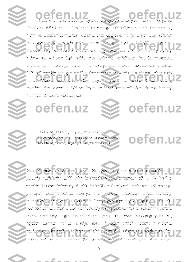 Biroq   shu   narsa   diqqatga   loyiqki,   Rossiya   Federatsiyasi   Turkkomissiya   va
Turkiston   ASSR   orqali   Buxoro   bilan   amalga   oshiradigan   har   bir   shartnomasi,
bitimi va aloqalarida mut tasil sur'atda uzoq kelajakka mo'ljallangan ulug' saltanat
mustamlakachiligi   manfaatlarini   birinchi   o'ringa   qo'ydi.   1920-yil   3   noyabrda
Turkkomissiya   va   Buxoro   Respublikasining   favqulodda   vakillari   «Harbiy   siyosiy
bitim»   va   «Buxorodagi   sobiq   rus   ko'chma   xo'jaliklari   haqida   muvaqqat
shartnoma»ni   imzolagan   edilar.2   Bu   Rossiya   bilan   Buxoro   Respublikasi   o'rtasida
1921-yil   martida   tuzilgan   «Ittifoq   shartnomasi»   va   «Iqtisodiy   bitim»   uchun   asos
bo'ldi.   Mazkur   shartnoma,   bitim   g'oya   bo'yicha   har   ikkala   Respublikaning
manfaatlariga   xizmat   qilishi   va   foyda   keltirishi   kerak   edi.   Amalda   esa   bunday
bo'lmadi. 3Buxoro Respublikasi
1O'zR MDA, R-59-fond, 1-ro'yxat, 162-ish, 20-varaq.
2 O'sha manba, 1616-fond, 1-ro'yxat, 27-ish, 12-varaqning orqasi.
3O'zR MDA, 59-fond, I-ro'yxat, 181-ish, 2-varaq va orqasi.
Xalq   Komissarlari   Sho'rosi   raisi   F.Xo'jayev   bir   yarim   yillik   munosabatlarning
yakuniy   natijalarini   tahlil   qilib   boshqacha   xulosa   chiqargan   edi.   U   1922   yil   5
aprelda Rossiya Federatsiyasi Ichki ishlar Xalq Komissari o'rinbosari L.Karaxonga
yo'llagan   axborot   xatida   Rossiya   bilan   Buxoro   o'rtasidagi   o'zaro   iqtisodiy
munosabatlarning   tenglik   asosida   bo lmayotganligiga   urg'u   bergan   edi.   Chunkiʻ
ikki respublika o'rtasida tuzilgan iqtisodiy bitimga asosan tashqi savdoning barcha
mahsulotlari   belgilangan   eksport-import   rejasiga   ko'ra   avval   Rossiyaga   yuborilar,
rejadan   tashqari   mollar   Rossiya   savdo   idoralari   orqali   xalqaro   bozorlarda
realizasiya qilinar edi. F.Xo'jayev: «Ya'ni hammasi Rossiya tashqi savdo tashkiloti
orqali,   boshqa   hech   qanaqa   yo'l   yo'q»1,   deb   o'z   noroziligini   izhor   qilgan
7 