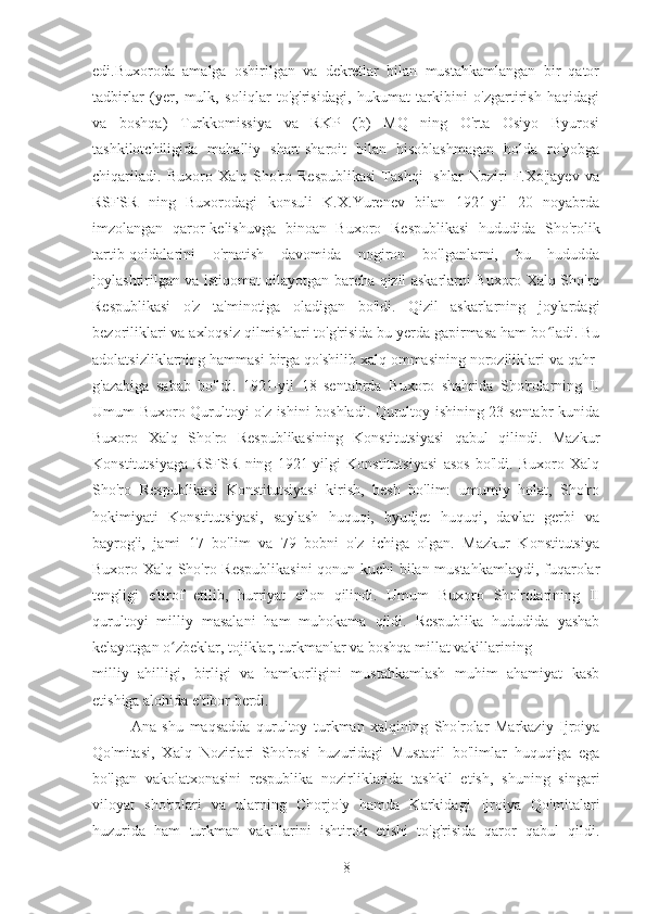 edi.Buxoroda   amalga   oshirilgan   va   dekretlar   bilan   mustahkamlangan   bir   qator
tadbirlar   (yer,   mulk,   soliqlar   to'g'risidagi,   hukumat   tarkibini   o'zgartirish   haqidagi
va   boshqa)   Turkkomissiya   va   RKP   (b)   MQ   ning   O'rta   Osiyo   Byurosi
tashkilotchiligida   mahalliy   shart-sharoit   bilan   hisoblashmagan   holda   ro'yobga
chiqariladi.   Buxoro   Xalq   Sho'ro   Respublikasi   Tashqi   Ishlar   Noziri   F.Xo'jayev   va
RSFSR   ning   Buxorodagi   konsuli   K.X.Yurenev   bilan   1921-yil   20   noyabrda
imzolangan   qaror-kelishuvga   binoan   Buxoro   Respublikasi   hududida   Sho'rolik
tartib-qoidalarini   o'rnatish   davomida   nogiron   bo'lganlarni,   bu   hududda
joylashtirilgan va istiqomat qilayotgan barcha qizil askarlarni Buxoro Xalq Sho'ro
Respublikasi   o'z   ta'minotiga   oladigan   bo'ldi.   Qizil   askarlarning   joylardagi
bezoriliklari va axloqsiz qilmishlari to'g'risida bu yerda gapirmasa ham bo ladi. Buʻ
adolatsizliklarning hammasi birga qo'shilib xalq ommasining noroziliklari va qahr-
g'azabiga   sabab   bo'ldi.   1921-yil   18   sentabrda   Buxoro   shahrida   Sho'rolarning   II
Umum Buxoro Qurultoyi o'z ishini boshladi. Qurultoy ishining 23 sentabr kunida
Buxoro   Xalq   Sho'ro   Respublikasining   Konstitutsiyasi   qabul   qilindi.   Mazkur
Konstitutsiyaga   RSFSR   ning   1921-yilgi   Konstitutsiyasi   asos   bo'ldi.   Buxoro   Xalq
Sho'ro   Respublikasi   Konstitutsiyasi   kirish,   besh   bo'lim:   umumiy   holat,   Sho'ro
hokimiyati   Konstitutsiyasi,   saylash   huquqi,   byudjet   huquqi,   davlat   gerbi   va
bayrog'i,   jami   17   bo'lim   va   79   bobni   o'z   ichiga   olgan.   Mazkur   Konstitutsiya
Buxoro Xalq Sho'ro Respublikasini  qonun kuchi bilan mustahkamlaydi, fuqarolar
tengligi   e'tirof   etilib,   hurriyat   e'lon   qilindi.   Umum   Buxoro   Sho'rolarining   II
qurultoyi   milliy   masalani   ham   muhokama   qildi.   Respublika   hududida   yashab
kelayotgan o zbeklar, tojiklar, turkmanlar va boshqa millat vakillarining	
ʻ
milliy   ahilligi,   birligi   va   hamkorligini   mustahkamlash   muhim   ahamiyat   kasb
etishiga alohida e'tibor berdi.
Ana   shu   maqsadda   qurultoy   turkman   xalqining   Sho'rolar   Markaziy   Ijroiya
Qo'mitasi,   Xalq   Nozirlari   Sho'rosi   huzuridagi   Mustaqil   bo'limlar   huquqiga   ega
bo'lgan   vakolatxonasini   respublika   nozirliklarida   tashkil   etish,   shuning   singari
viloyat   sho'rolari   va   ularning   Chorjo'y   hamda   Karkidagi   Ijroiya   Qo'mitalari
huzurida   ham   turkman   vakillarini   ishtirok   etishi   to'g'risida   qaror   qabul   qildi.
8 