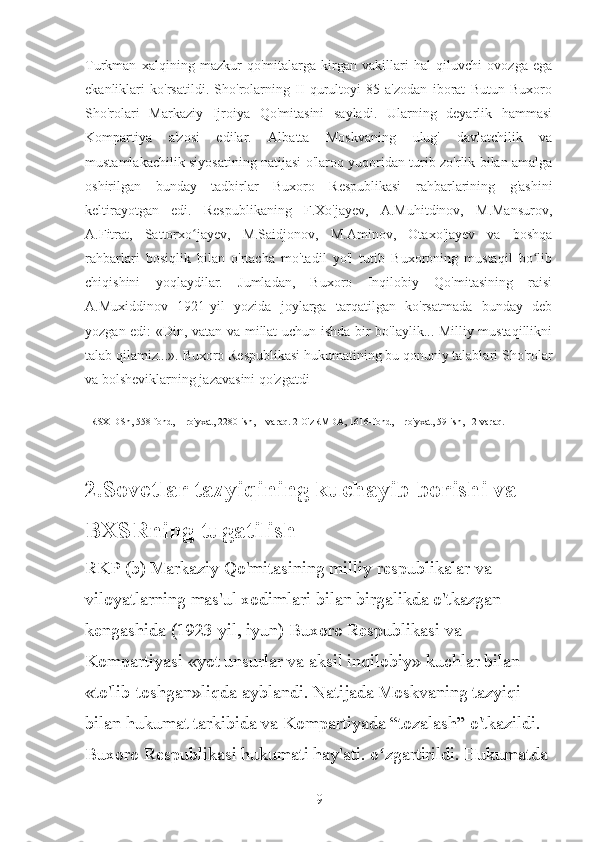 Turkman   xalqining   mazkur   qo'mitalarga   kirgan   vakillari   hal   qiluvchi   ovozga   ega
ekanliklari   ko'rsatildi.   Sho'rolarning   II   qurultoyi   85   a'zodan   iborat   Butun   Buxoro
Sho'rolari   Markaziy   Ijroiya   Qo'mitasini   sayladi.   Ularning   deyarlik   hammasi
Kompartiya   a'zosi   edilar.   Albatta   Moskvaning   ulug'   davlatchilik   va
mustamlakachilik siyosatining natijasi o'laroq yuqoridan turib zo'rlik bilan amalga
oshirilgan   bunday   tadbirlar   Buxoro   Respublikasi   rahbarlarining   g'ashini
keltirayotgan   edi.   Respublikaning   F.Xo'jayev,   A.Muhitdinov,   M.Mansurov,
A.Fitrat,   Sattorxo jayev,   M.Saidjonov,   M.Aminov,   Otaxo'jayev   va   boshqaʻ
rahbarlari   bosiqlik   bilan   o'rtacha   mo'tadil   yo'l   tutib   Buxoroning   mustaqil   bo lib	
ʻ
chiqishini   yoqlaydilar.   Jumladan,   Buxoro   Inqilobiy   Qo'mitasining   raisi
A.Muxiddinov   1921-yil   yozida   joylarga   tarqatilgan   ko'rsatmada   bunday   deb
yozgan edi: «Din, vatan va millat uchun ishda bir bo'laylik... Milliy mustaqillikni
talab qilamiz...». Buxoro Respublikasi hukumatining bu qonuniy talablari Sho'rolar
va bolsheviklarning jazavasini qo'zgatdi
1RSXIDSh, 558-fond, 1-ro'yxat, 2280-ish, 1-varaq. 2 O'zRMDA, 1616-fond, 1-ro'yxat, 59-ish, 12-varaq.
2.Sovetlar tazyiqining kuchayib borishi va 
BXSRning tugatilish
RKP (b) Markaziy Qo'mitasining milliy respublikalar va 
viloyatlarning mas'ul xodimlari bilan birgalikda o'tkazgan 
kengashida (1923-yil, iyun) Buxoro Respublikasi va 
Kompartiyasi «yot unsurlar va aksil inqilobiy» kuchlar bilan 
«to'lib-toshgan»liqda ayblandi. Natijada Moskvaning tazyiqi 
bilan hukumat tarkibida va Kompartiyada “tozalash” o'tkazildi. 
Buxoro Respublikasi hukumati hay'ati. o zgartirildi. Hukumatda	
ʻ
9 