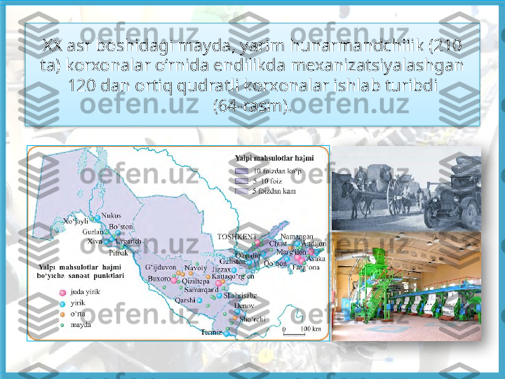 XX asr boshidagi mayda, yarim hunarmandchilik (210 
ta) korxonalar o‘rnida endilikda mexanizatsiyalashgan 
120 dan ortiq qudratli korxonalar ishlab turibdi
(64-rasm).     