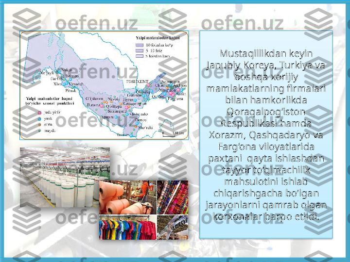 Mustaqillikdan keyin 
Janubiy Koreya, Turkiya va 
boshqa xorijiy 
mamlakatlarning firmalari 
bilan hamkorlikda 
Qoraqalpog‘iston 
Respublikasi hamda 
Xorazm, Qashqadaryo va 
Farg‘ona viloyatlarida 
paxtani  qayta ishlashdan 
tayyor to‘qimachilik 
mahsulotini ishlab 
chiqarishgacha bo‘lgan 
jarayonlarni qamrab olgan 
korxonalar barpo etildi.     