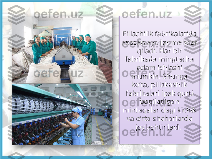 Pillachilik fabrikalarida 
asosan ayollar mehnat 
qiladi. Har bir 
fabrikada mingtacha 
odam ishlashi 
mumkin. Shunga 
ko‘ra, pillakashlik 
fabrikalari ipak qurti 
boqiladigan 
mintaqalar dagi kichik 
va o‘rta shaharlarda 
joylashtiriladi.      