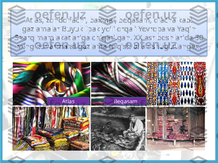 Atlas, zondonachi, baxmal, beqasam, olacha kabi 
gazlamalar Buyuk Ipak  yo‘li orqali Yevropa va Yaqin 
Sharq mamlakatlariga chiqarilgan. XX asr  boshlarida 30 
ming hunarmand gazlama to‘qish bilan shug‘ullangan.
Atlas Beqasam   