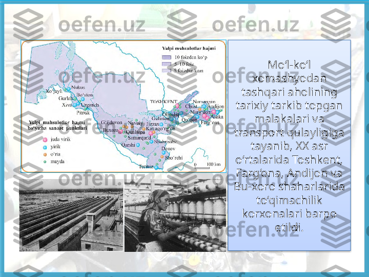 Mo‘l-ko‘l 
xomashyodan 
tashqari aholining 
tarixiy tarkib topgan 
malakalari va 
transport  qulayligiga 
tayanib, XX asr 
o‘rtalarida Toshkent, 
Farg‘ona, Andijon va 
Bu-xoro shaharlarida 
to‘qimachilik 
korxonalari barpo 
etildi.   