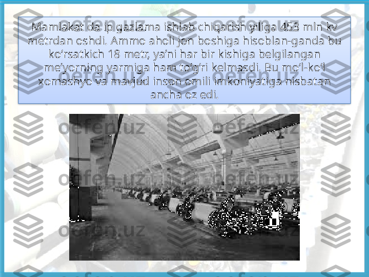 Mamlakat da ip gazlama ishlab chiqarish yiliga  453 mln kv 
metrdan oshdi. Ammo aholi jon  boshiga hisoblan-ganda bu 
ko‘rsatkich 18 metr,  ya’ni har bir kishiga belgilangan 
me’yorning  yarmiga ham to‘g‘ri kelmasdi. Bu mo‘l-ko‘l 
xomashyo va mavjud inson omili imkoniyatiga nisbatan 
ancha oz edi.   