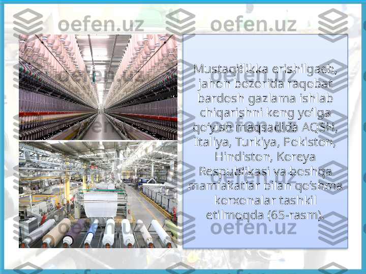 Mustaqillikka erishilgach, 
jahon bozorida raqobat
bardosh gazlama ishlab 
chiqarishni keng yo‘lga 
qo‘yish maqsadida AQSH, 
Italiya, Turkiya, Pokiston, 
Hindiston, Koreya 
Respublikasi va boshqa 
mamlakatlar bilan qo‘shma 
korxonalar tashkil 
etilmoqda (65-rasm).   