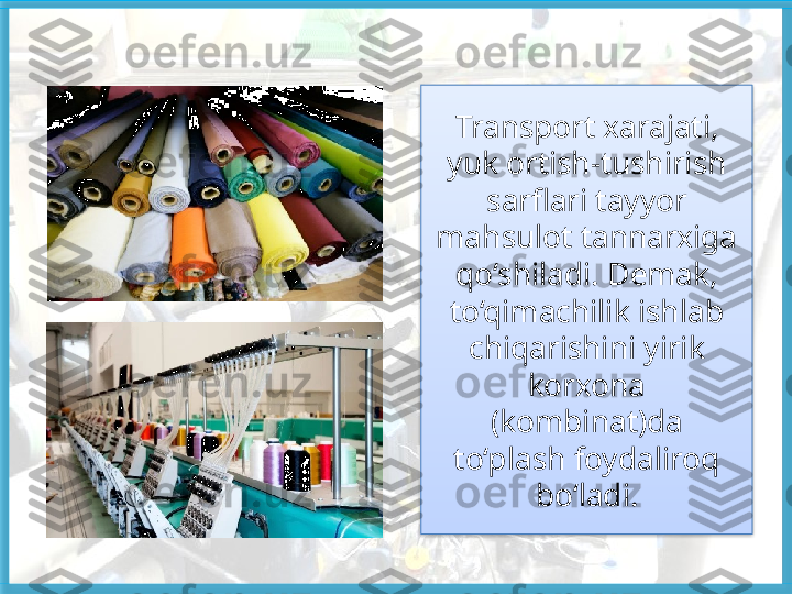 Transport xarajati, 
yuk ortish-tushirish 
sarflari tayyor 
mahsulot tannarxiga 
qo‘shiladi. Demak, 
to‘qimachilik ishlab 
chiqarishini yirik 
korxona 
(kombinat)da
to‘plash foydaliroq 
bo‘ladi.   