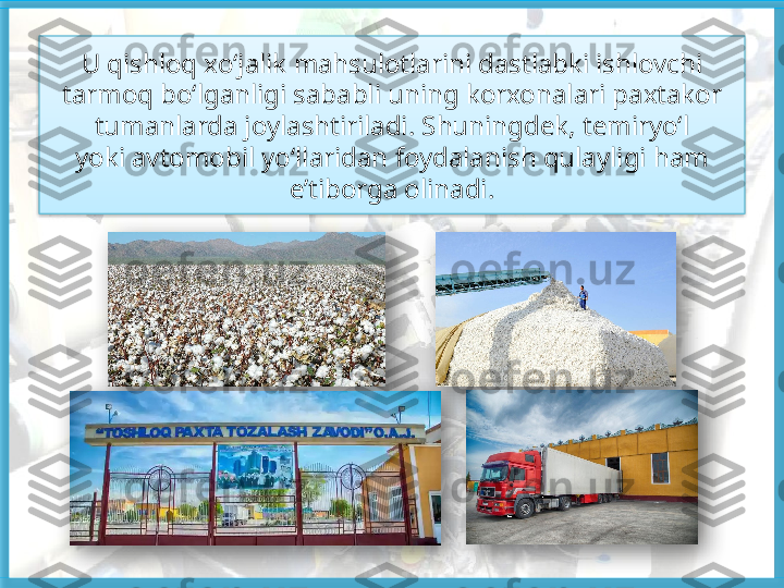 U qishloq xo‘jalik mahsulotlarini dastlabki ishlovchi 
tarmoq bo‘lganligi sababli uning korxonalari paxtakor 
tumanlarda joylashtiriladi. Shuningdek, temiryo‘l
yoki avtomobil yo‘llaridan foydalanish qulayligi ham 
e’tiborga olinadi.       