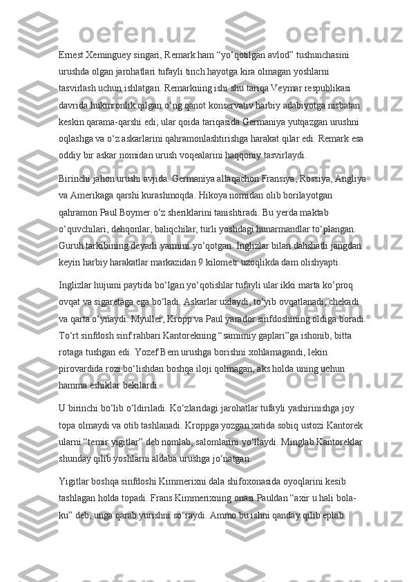 Ernest Xeminguey singari, Remark ham “yo‘qotilgan avlod” tushunchasini 
urushda olgan jarohatlari tufayli tinch hayotga kira olmagan yoshlarni 
tasvirlash uchun ishlatgan. Remarkning ishi shu tariqa Veymar respublikasi 
davrida hukmronlik qilgan o‘ng qanot konservativ harbiy adabiyotga nisbatan 
keskin qarama-qarshi edi; ular qoida tariqasida Germaniya yutqazgan urushni 
oqlashga va o‘z askarlarini qahramonlashtirishga harakat qilar edi. Remark esa 
oddiy bir askar nomidan urush voqealarini haqqoniy tasvirlaydi.
Birinchi jahon urushi avjida. Germaniya allaqachon Fransiya, Rossiya, Angliya
va Amerikaga qarshi kurashmoqda. Hikoya nomidan olib borilayotgan 
qahramon Paul Boymer o‘z sheriklarini tanishtiradi. Bu yerda maktab 
o‘quvchilari, dehqonlar, baliqchilar, turli yoshdagi hunarmandlar to‘plangan. 
Guruh tarkibining deyarli yarmini yo‘qotgan. Inglizlar bilan dahshatli jangdan 
keyin harbiy harakatlar markazidan 9 kilometr uzoqlikda dam olishyapti.
Inglizlar hujumi paytida bo‘lgan yo‘qotishlar tufayli ular ikki marta ko‘proq 
ovqat va sigaretaga ega bo‘ladi. Askarlar uxlaydi, to‘yib ovqatlanadi, chekadi 
va qarta o‘ynaydi. Myuller, Kropp va Paul yarador sinfdoshining oldiga boradi.
To‘rt sinfdosh sinf rahbari Kantorekning “samimiy gaplari”ga ishonib, bitta 
rotaga tushgan edi. Yozef Bem urushga borishni xohlamagandi, lekin 
pirovardida rozi bo‘lishdan boshqa iloji qolmagan, aks holda uning uchun 
hamma eshiklar bekilardi.
U birinchi bo‘lib o‘ldiriladi. Ko‘zlaridagi jarohatlar tufayli yashirinishga joy 
topa olmaydi va otib tashlanadi. Kroppga yozgan xatida sobiq ustozi Kantorek 
ularni “temir yigitlar” deb nomlab, salomlarini yo‘llaydi. Minglab Kantoreklar 
shunday qilib yoshlarni aldaba urushga jo‘natgan.
Yigitlar boshqa sinfdoshi Kimmerixni dala shifoxonasida oyoqlarini kesib 
tashlagan holda topadi. Frans Kimmerixning onasi Pauldan “axir u hali bola-
ku” deb, unga qarab yurishni so‘raydi. Ammo bu ishni qanday qilib eplab  