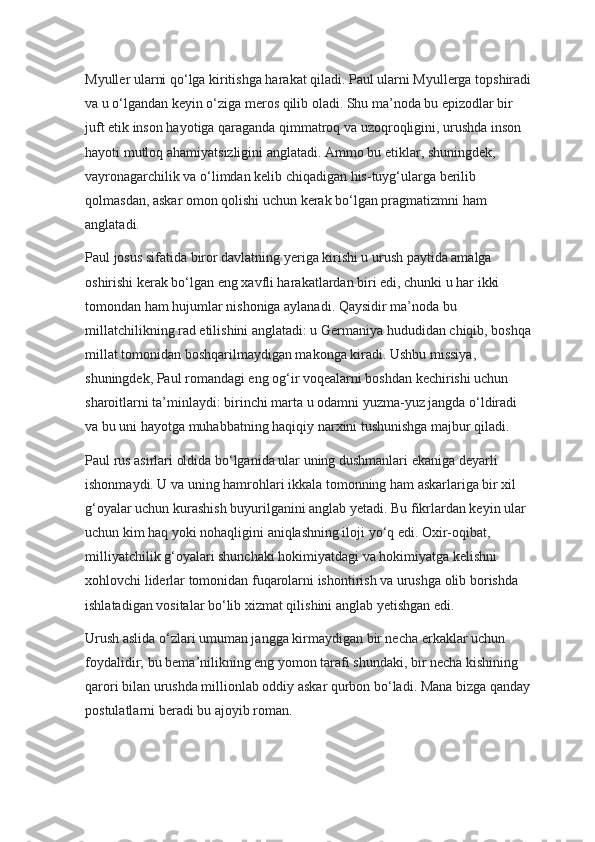 Myuller ularni qo‘lga kiritishga harakat qiladi. Paul ularni Myullerga topshiradi
va u o‘lgandan keyin o‘ziga meros qilib oladi. Shu ma’noda bu epizodlar bir 
juft etik inson hayotiga qaraganda qimmatroq va uzoqroqligini, urushda inson 
hayoti mutloq ahamiyatsizligini anglatadi. Ammo bu etiklar, shuningdek, 
vayronagarchilik va o‘limdan kelib chiqadigan his-tuyg‘ularga berilib 
qolmasdan, askar omon qolishi uchun kerak bo‘lgan pragmatizmni ham 
anglatadi.
Paul josus sifatida biror davlatning yeriga kirishi u urush paytida amalga 
oshirishi kerak bo‘lgan eng xavfli harakatlardan biri edi, chunki u har ikki 
tomondan ham hujumlar nishoniga aylanadi. Qaysidir ma’noda bu 
millatchilikning rad etilishini anglatadi: u Germaniya hududidan chiqib, boshqa
millat tomonidan boshqarilmaydigan makonga kiradi. Ushbu missiya, 
shuningdek, Paul romandagi eng og‘ir voqealarni boshdan kechirishi uchun 
sharoitlarni ta’minlaydi: birinchi marta u odamni yuzma-yuz jangda o‘ldiradi 
va bu uni hayotga muhabbatning haqiqiy narxini tushunishga majbur qiladi.
Paul rus asirlari oldida bo‘lganida ular uning dushmanlari ekaniga deyarli 
ishonmaydi. U va uning hamrohlari ikkala tomonning ham askarlariga bir xil 
g‘oyalar uchun kurashish buyurilganini anglab yetadi. Bu fikrlardan keyin ular 
uchun kim haq yoki nohaqligini aniqlashning iloji yo‘q edi. Oxir-oqibat, 
milliyatchilik g‘oyalari shunchaki hokimiyatdagi va hokimiyatga kelishni 
xohlovchi liderlar tomonidan fuqarolarni ishontirish va urushga olib borishda 
ishlatadigan vositalar bo‘lib xizmat qilishini anglab yetishgan edi.
Urush aslida o‘zlari umuman jangga kirmaydigan bir necha erkaklar uchun 
foydalidir; bu bema’nilikning eng yomon tarafi shundaki, bir necha kishining 
qarori bilan urushda millionlab oddiy askar qurbon bo‘ladi. Mana bizga qanday
postulatlarni beradi bu ajoyib roman. 