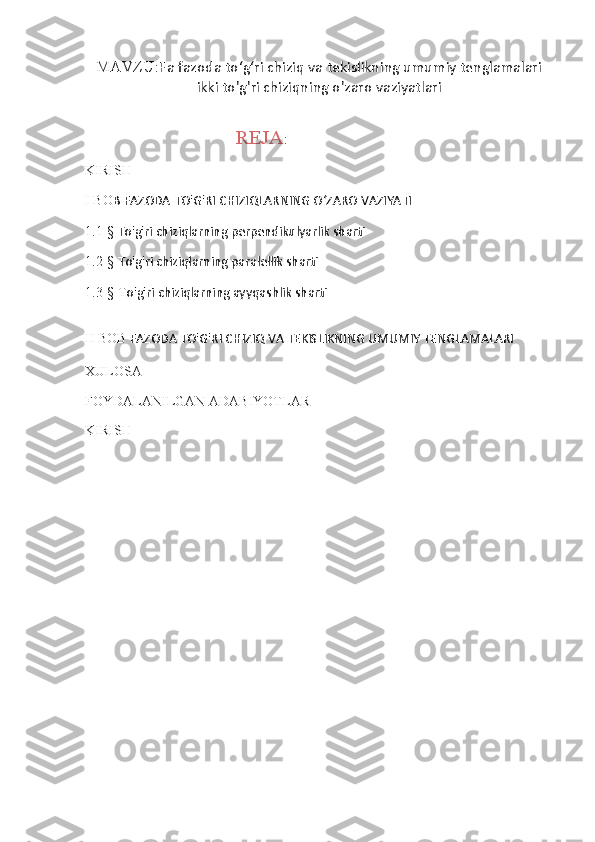 MAVZU : Fa   fazoda   to ʻ g ʻ ri   chiziq   va   tekislikning   umumiy   tenglamalari
ikki   to ' g ' ri   chiziqning   o ' zaro   vaziyatlari
                                            REJA :
KIRISH
I BO B FAZODA TO'G'RI CHIZIQLARNING OʻZARO VAZIYATI
1.1-§  To'g'ri chiziqlarning perpendikulyarlik sharti
1.2-§  To'g'ri chiziqlarning paralellik sharti
1.3-§ T o'g'ri chiziqlarning ayyqashlik sharti
II BOB  FAZODA TO'G'RI CHIZIQ VA TEKISLIKNING UMUMIY TENGLAMALARI
XULOSA 
FOYDALANILGAN ADABIYOTLAR
KIRISH
                
                                                                      
                                                                            