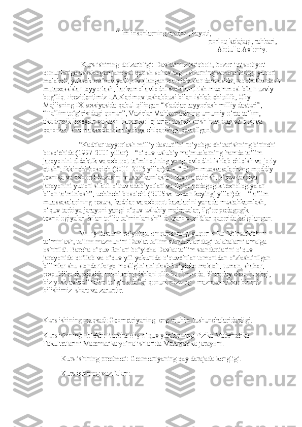   “Ilm insonlarning madori, hayoti,
                                                                                   porloq kelajagi, rahbari,     
                                                                                                  Abdulla Avloniy.
 Kurs ishining dolzarbligi: Davlatimiz istiqboli, bozor iqtisodiyoti 
qonunlariga asoslangan jamiyat qurish sohasidagi ishlarning samaradorligi yuqori 
malakali, yuksak ma’naviyatli, rivojlangan mamlakatlar darajasida, raqobatbardosh
mutaxassislar tayyorlash, barkamol avlodni shakllantirish muammosi bilan uzviy 
bog‘liq. Prezidentimiz I.A.Karimov tashabbusi bilan ishlab chiqilib, Oliy 
Majlisning IX sessiyasida qabul qilingan “Kadrlar tayyorlash milliy dasturi”, 
“Ta’lim to‘g‘risidagi qonun”, Vazirlar Mahkamasining umumiy o‘rta ta’lim, 
akademik litseylar va kasb-hunar kollejlarini tashkil etish haqidagi va boshqa 
qarorlari  shu maqsadlarni ro‘yobga chiqarishga qaratilgan.
“Kadrlar tayyorlash milliy dasturi”ni ro‘yobga chiqarishning birinchi 
bosqichida (1997-2001 yillar) – “o‘quv-uslubiy majmualarning hamda ta’lim 
jarayonini didaktik va axborot ta’minotining yangi avlodini ishlab chiqish va joriy 
etish”; ikkinchi bosqich (2001-2005 yillar)da – “ta’lim muassasalarining moddiy-
texnika va axborot bazasini mustahkamlashni davom ettirish, o‘quv-tarbiya 
jarayonini yuqori sifatli o‘quv adabiyotlari va ilg‘or pedagogik texnologiyalar  
bilan ta’minlash”; uchinchi bosqichi (2005 va undan keyingi yillar)da – “ta’lim 
muassasalarining resurs, kadrlar va axborot bazalarini yanada mustahkamlash, 
o‘quv-tarbiya jarayoni yangi o‘quv-uslubiy majmualar, ilg‘or pedagogik 
texnologiyalar  bilan to‘liq ta’minlanishi” dolzarb vazifalar qatorida belgilangan.
Milliy dasturni ro‘yobga chiqarishning yuqori sifat  ko‘rsatkichini 
ta’minlash, ta’lim mazmunini Davlat ta’lim standartlaridagi talabalarni amalga 
oshirildi. Barcha o‘quv fanlari bo‘yicha Davlat ta’lim standartlarini o‘quv 
jarayonida qo‘llab va o‘quv yili yakunida o‘quvchilar tomonidan o‘zlashtirilgan 
bilimlar shu standartlarga mosligini aniqlash bo‘yicha maktab, tuman, shahar, 
respublika darajasida monitoring ishlari olib borilmoqda. Shunday ekan hozirgi, 
biz yosh avlod “Talim to‘g‘risida”gi qonunimizning   mazmunini har birimiz  
bilishimiz  shart va zarurdir. 
      
Kurs ishining maqsadi:Geometriyaning  eng muhim tushunchalaridanligi. 
Kurs ishining ob’ekti: Barcha oliy o‘quv yurtlarining Fizika Matematika 
Fakultetlarini Matematika yo‘nalishlarida Matematika jarayoni.
Kurs ishining predmeti: Geometriyaning qay darajada kengligi.
Kurs ishining vazifalari: 