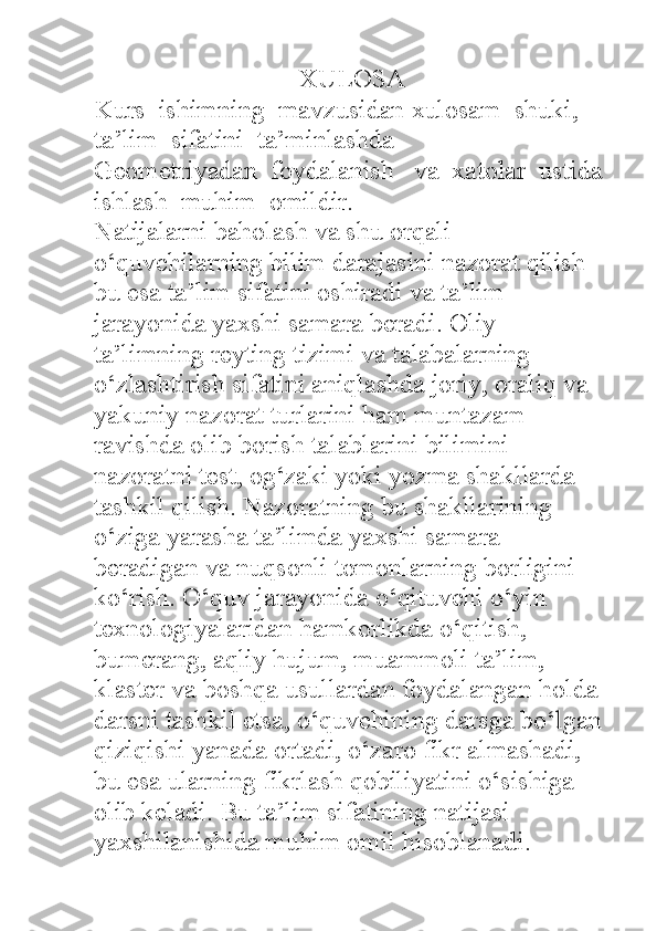 XULOSA
Kurs    ishimning    mavzusidan   xulosam    shuki , 
ta ’ lim    sifatini    ta ’ minlashda  
Geometriyadan  foydalanish   va  xatolar  ustida 
ishlash  muhim  omildir.
Natijalarni baholash va shu orqali 
o‘quvchilarning bilim darajasini nazorat qilish 
bu esa ta’lim sifatini oshiradi va ta’lim 
jarayonida yaxshi samara beradi. Oliy 
ta’limning reyting tizimi va talabalarning 
o‘zlashtirish sifatini aniqlashda joriy, oraliq va 
yakuniy nazorat turlarini ham muntazam 
ravishda olib borish talablarini bilimini 
nazoratni test, og‘zaki yoki yozma shakllarda 
tashkil qilish. Nazoratning bu shakllarining 
o‘ziga yarasha ta’limda yaxshi samara 
beradigan va nuqsonli tomonlarning borligini  
ko‘rish. O‘quv jarayonida o‘qituvchi o‘yin 
texnologiyalaridan hamkorlikda o‘qitish, 
bumerang, aqliy hujum, muammoli ta’lim, 
klaster va boshqa usullardan foydalangan holda 
darsni tashkil etsa, o‘quvchining darsga bo‘lgan 
qiziqishi yanada ortadi, o‘zaro fikr almashadi, 
bu esa ularning fikrlash qobiliyatini o‘sishiga 
olib keladi. Bu ta’lim sifatining natijasi 
yaxshilanishida muhim omil hisoblanadi.  