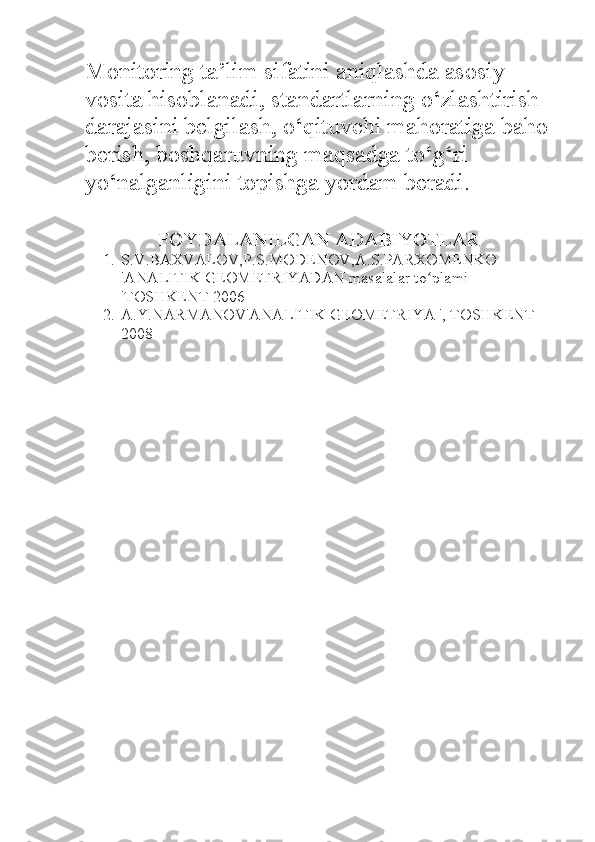 Monitoring ta’lim sifatini aniqlashda asosiy 
vosita hisoblanadi, standartlarning o‘zlashtirish 
darajasini belgilash, o‘qituvchi mahoratiga baho
berish, boshqaruvning maqsadga to‘g‘ri 
yo‘nalganligini topishga yordam beradi.
FOYDALANILGAN ADABIYOTLAR  
1. S . V . BAXVALOV , P . S . MODENOV , A . S . PARXOMENKO  
' ANALITIK   GEOMETRIYADAN   masalalar   to ʻ plami  
' TOSHKENT  2006
2. A.Y.NARMANOV'ANALITIK GEOMETRIYA ', TOSHKENT 
2008 