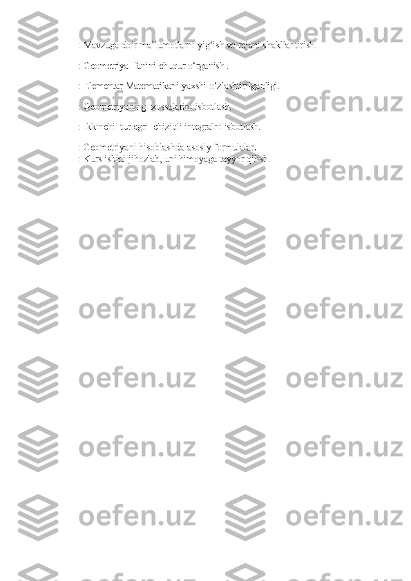         : Mavzuga doir ma’lumotlarni yig‘ish va rejani shakllantirish.
        : Geometriya  fаnini chuqur o‘rganish .
        : Elementar Matematikani yaxshi o‘zlashtirilganligi.
        : Geometriyaning  xossalarini isbotlash.
        : Ikkinchi  tur egri  chiziqli integralni isbotlash.       
        : Geometriyani hisoblashda asosiy formulalar .
        : Kurs ishini jihozlab, uni himoyaga tayyor qilish.                                     