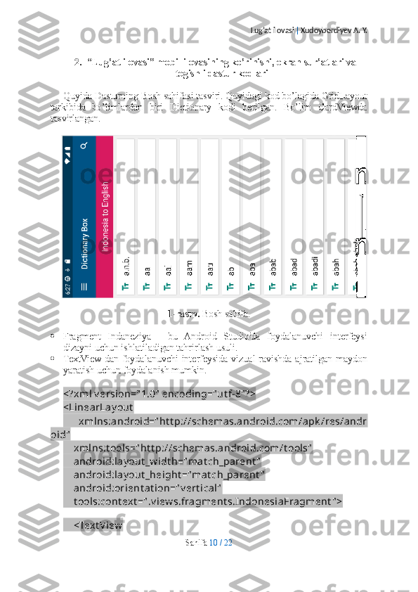 Lug’at ilovasi  |  Xudoyberdiyev A. Y.
2. “Lug’at ilovasi” mobil ilovasining ko’rinishi, ekran sur’atlari va
tegishli dastur kodlari
Quyida Dasturning Bosh sahifasi tasviri. Quyidagi kod bo’lagida GridLayout
tarkibida   bo’limlardan   biri   Dictionary   kodi   berilgan.   Bo’lim   CardViewda
tasvirlangan.
1-rasm.  Bosh sahifa.
 Fragment   Indaneziya   -   bu   Android   Studio'da   foydalanuvchi   interfeysi
dizayni uchun ishlatiladigan tahrirlash usuli.
 TextView-dan foydalanuvchi  interfeysida vizual  ravishda ajratilgan maydon
yaratish uchun foydalanish mumkin.
<?xml v ersion=" 1.0"  encoding="ut f-8" ?>
<LinearLay out  
        xmlns:android=" ht t p://schemas.android.com/apk /res/andr
oid"
    xmlns:t ools=" ht t p://schemas.android.com/t ools"
    android:lay out _w idt h="mat ch_parent "
    android:lay out _height ="mat ch_parent "
    android:orient at ion=" v ert ical"
    t ools:cont ext =" .v iew s.fragment s.IndonesiaFragment " >
    
    <Text View
Sahifa   10   /   22 