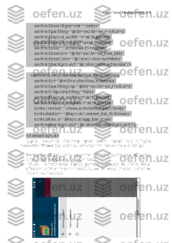 Lug’at ilovasi  |  Xudoyberdiyev A. Y.
        android:t ext Alignment ="cent er "
        android:padding=" @dimen/dimen_mediums"
        android:lay out _w idt h="mat ch_parent "
        android:lay out _height =" w rap_cont ent "
        android:t ext =" Indonesia t o English"
        android:t ext Size=" @dimen/dimen_font _t it le"
        android:t ext Color=" @color/colorText Whit e"
        android:back ground=" @color/colorIndonesia" />
    <androidx.recy clerv iew.w idget .Recy clerView
        android:id=" @+id/recy lerView Indonesia"
        android:paddingTop=" @dimen/dimen_mediums"
        android:clipToPadding=" false"
        android:lay out _w idt h="mat ch_parent "
        android:lay out _height ="mat ch_parent "
        t ools:cont ext =" .v iew s.act iv it ies.MainA ct iv it y "
        t ools:list it em=" @lay out /cont ent _list _dict ionary "
        t ools:show In=" @lay out /app_bar_main"
        android:back ground=" @color/colorBack ground" />
</LinearLay out >
Quyida   Dasturning   Dictionary   oynasi   tasviri.   Tegisgli   kod   bo’lagida
NestedScrollView vidjeti tarkibida Itemlardan biri Prepostions kodi berilgan.
 ActivityMain   vidjeti   -   silliq   aylantirish   tajribasini   taqdim   etadi   va   kontent
bo‘ylab oson harakatlanish imkonini beradi.
 Include   -   kontentingizga   soyalar,   yumaloq   burchaklar   va   boshqa   vizual
effektlarni   qo‘shish   imkonini   beradi,   bu   esa   uni   vizual   jihatdan   jozibali   va
o‘qishni osonlashtiradi.
Sahifa   11   /   22 