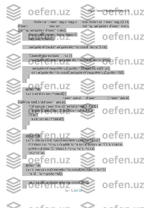 Lug’at ilovasi  |  Xudoyberdiyev A. Y.
                ActionBarDrawerToggle   toggle   =   new   ActionBarDrawerToggle(this,
drawer,   toolbar,   R.string.navigation_drawer_open,
R.string.navigation_drawer_close);
        drawer.addDrawerListener(toggle);
        toggle.syncState();
        navigationView.setNavigationItemSelectedListener(this);
        if (savedInstanceState == null) {
            navigationView.setNavigationItemSelectedListener(this);
            navigationView.getMenu().getItem(0).setChecked(true);
            onNavigationItemSelected(navigationView.getMenu().getItem(0));
        }
    }
    @Override
    public void onBackPressed() {
                DrawerLayout   drawer   =   (DrawerLayout)
findViewById(R.id.drawer_layout);
        if (drawer.isDrawerOpen(GravityCompat.START)) {
            drawer.closeDrawer(GravityCompat.START);
        } else {
            super.onBackPressed();
        }
    }
    @Override
    public boolean onCreateOptionsMenu(Menu menu) {
        // Inflate the menu; this adds items to the action bar if it is present.
        getMenuInflater().inflate(R.menu.main, menu);
        return true;
    }
    @Override
    public boolean onOptionsItemSelected(MenuItem item) {
        int id = item.getItemId();
        return super.onOptionsItemSelected(item);
    }
Sahifa   14   /   22 