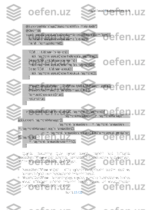 Lug’at ilovasi  |  Xudoyberdiyev A. Y.
    @SuppressWarnings("StatementWithEmptyBody")
    @Override
    public boolean onNavigationItemSelected(MenuItem item) {
        // Handle navigation view item clicks here.
        int id = item.getItemId();
        if (id == R.id.nav_in_to_en) {
            setFragmentLayout(new IndonesiaFragment());
        } else if (id == R.id.nav_en_to_in) {
            setFragmentLayout(new EnglishFragment());
        } else if (id == R.id.nav_about) {
            setFragmentLayout(new AboutUsFragment());
        }
        DrawerLayout drawer = findViewById(R.id.drawer_layout);
        drawer.closeDrawer(GravityCompat.START);
        item.setCheckable(true);
        return true;
    }
    private void setFragmentLayout(Fragment mFragment) {
                FragmentManager   mFragmentManager   =
getSupportFragmentManager();
                FragmentTransaction   mFragmentTransaction   =
mFragmentManager.beginTransaction();
                mFragmentTransaction.replace(R.id.framelayout_container,
mFragment);
        mFragmentTransaction.commit();
    }
Quyida   Dasturning   Quiz   oynasi   tasviri.   Tegishli   kod   bo’lagida
NestedScrollView   vidjeti   tarkibida   Itemlardan   biri   Prepostions   kodi   berilgan.
Bo’lim MaterialCardViewda tasvirlangan.
 NestedScrollView   vidjeti   -   silliq   aylantirish   tajribasini   taqdim   etadi   va
kontent bo‘ylab oson harakatlanish imkonini beradi.
 MaterialCardView   -   kontentingizga   soyalar,   yumaloq   burchaklar   va   boshqa
vizual   effektlarni   qo‘shish   imkonini   beradi,   bu   esa   uni   vizual   jihatdan
jozibali va o‘qishni osonlashtiradi.
Sahifa   15   /   22 