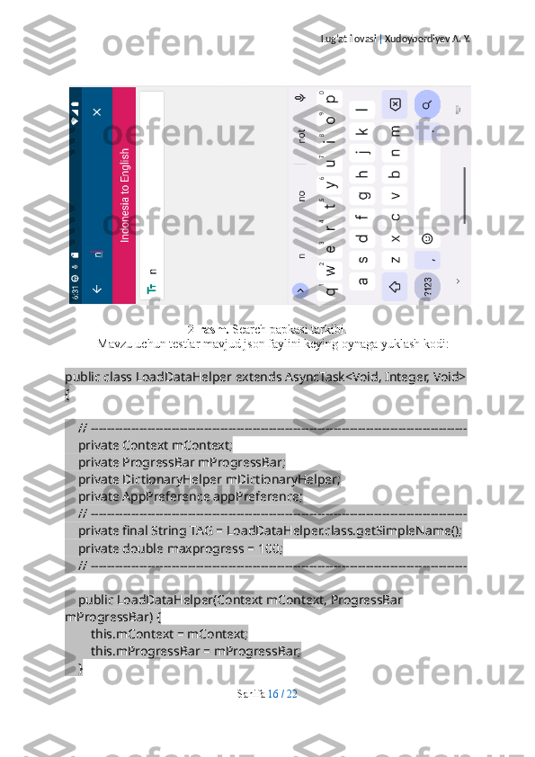 Lug’at ilovasi  |  Xudoyberdiyev A. Y.
2-rasm.  Search papkasi tarkibi.
Mavzu uchun testlar mavjud json faylini keying oynaga yuklash kodi:
public class LoadDataHelper extends AsyncTask<Void, Integer, Void> 
{
    // ---------------------------------------------------------------------------------------------
    private Context mContext;
    private ProgressBar mProgressBar;
    private DictionaryHelper mDictionaryHelper;
    private AppPreference appPreference;
    // ---------------------------------------------------------------------------------------------
    private final String TAG = LoadDataHelper.class.getSimpleName();
    private double maxprogress = 100;
    // ---------------------------------------------------------------------------------------------
    public LoadDataHelper(Context mContext, ProgressBar 
mProgressBar) {
        this.mContext = mContext;
        this.mProgressBar = mProgressBar;
    }
Sahifa   16   /   22 