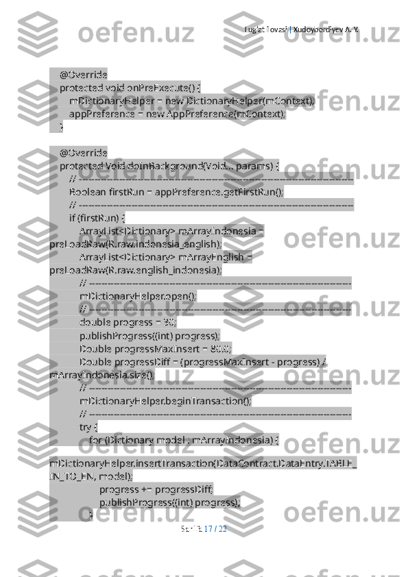 Lug’at ilovasi  |  Xudoyberdiyev A. Y.
    @Override
    protected void onPreExecute() {
        mDictionaryHelper = new DictionaryHelper(mContext);
        appPreference = new AppPreference(mContext);
    }
    @Override
    protected Void doInBackground(Void... params) {
        // -----------------------------------------------------------------------------------------
        Boolean firstRun = appPreference.getFirstRun();
        // -----------------------------------------------------------------------------------------
        if (firstRun) {
            ArrayList<Dictionary> mArrayIndonesia = 
preLoadRaw(R.raw.indonesia_english);
            ArrayList<Dictionary> mArrayEnglish = 
preLoadRaw(R.raw.english_indonesia);
            // -------------------------------------------------------------------------------------
            mDictionaryHelper.open();
            // -------------------------------------------------------------------------------------
            double progress = 30;
            publishProgress((int) progress);
            Double progressMaxInsert = 80.0;
            Double progressDiff = (progressMaxInsert - progress) / 
mArrayIndonesia.size();
            // -------------------------------------------------------------------------------------
            mDictionaryHelper.beginTransaction();
            // -------------------------------------------------------------------------------------
            try {
                for (Dictionary model : mArrayIndonesia) {
                    
mDictionaryHelper.insertTransaction(DataContract.DataEntry.TABLE_
IN_TO_EN, model);
                    progress += progressDiff;
                    publishProgress((int) progress);
                }
Sahifa   17   /   22 