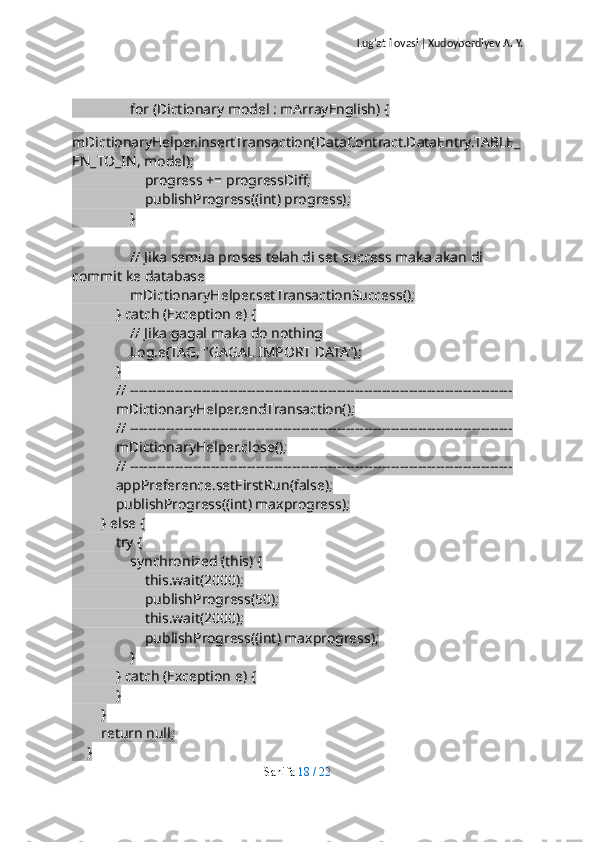 Lug’at ilovasi  |  Xudoyberdiyev A. Y.
                for (Dictionary model : mArrayEnglish) {
                    
mDictionaryHelper.insertTransaction(DataContract.DataEntry.TABLE_
EN_TO_IN, model);
                    progress += progressDiff;
                    publishProgress((int) progress);
                }
                // Jika semua proses telah di set success maka akan di 
commit ke database
                mDictionaryHelper.setTransactionSuccess();
            } catch (Exception e) {
                // Jika gagal maka do nothing
                Log.e(TAG, "GAGAL IMPORT DATA");
            }
            // -------------------------------------------------------------------------------------
            mDictionaryHelper.endTransaction();
            // -------------------------------------------------------------------------------------
            mDictionaryHelper.close();
            // -------------------------------------------------------------------------------------
            appPreference.setFirstRun(false);
            publishProgress((int) maxprogress);
        } else {
            try {
                synchronized (this) {
                    this.wait(2000);
                    publishProgress(50);
                    this.wait(2000);
                    publishProgress((int) maxprogress);
                }
            } catch (Exception e) {
            }
        }
        return null;
    }
Sahifa   18   /   22 