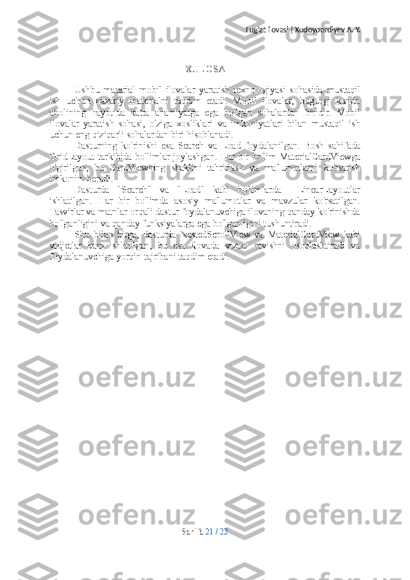 Lug’at ilovasi  |  Xudoyberdiyev A. Y.
XULOSA
Ushbu   material   mobil   ilovalar   yaratish   texnologiyasi   sohasida   mustaqil
ish   uchun   nazariy   materialni   taqdim   etadi.   Mobil   ilovalar,   bugungi   kunda
aholining   hayotida   katta   ahamiyatga   ega   bo'lgan   sohalardan   biridir.   Mobil
ilovalar   yaratish   sohasi,   o'ziga   xosliklari   va   imkoniyatlari   bilan   mustaqil   ish
uchun eng qiziqarli sohalardan biri hisoblanadi.
Dasturning   ko'rinishi   esa   Search   va   Load   foydalanilgan.   Bosh   sahifada
GridLayout tarkibida bo'limlar joylashgan. Har bir bo'lim MaterialCardViewga
o'girilgan,   bu   CardViewning   shaklini   tahrirlash   va   ma'lumotlarni   ko'rsatish
imkonini beradi.
Dasturda   "Search"   va   "Load"   kabi   bo'limlarda     LinearLayoutlar
ishlatilgan.   Har   bir   bo'limda   asosiy   ma'lumotlar   va   mavzular   ko'rsatilgan.
Tasvirlar va matnlar orqali dastur foydalanuvchiga ilovaning qanday ko'rinishda
bo'lganligini va qanday funksiyalarga ega bo'lganligini tushuntiradi.
Shu   bilan   birga,   dasturda   NestedScrollView   va   MaterialCardView   kabi
vidjetlar   ham   ishlatilgan,   bu   esa   ilovada   vizual   ravishni   osonlashtiradi   va
foydalanuvchiga yorqin tajribani taqdim etadi.
Sahifa   21   /   22 