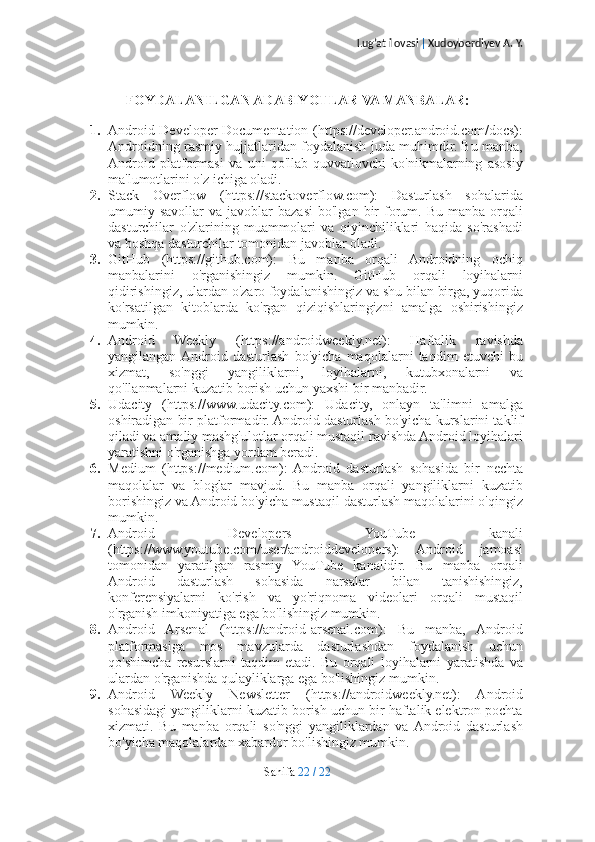 Lug’at ilovasi  |  Xudoyberdiyev A. Y.
FOYDALANILGAN ADABIYOTLAR VA MANBALAR:
1. Android Developer Documentation (https://developer.android.com/docs):
Androidning rasmiy hujjatlaridan foydalanish juda muhimdir. Bu manba,
Android   platformasi   va   uni   qo'llab-quvvatlovchi   ko'nikmalarning   asosiy
ma'lumotlarini o'z ichiga oladi.
2. Stack   Overflow   (https://stackoverflow.com):   Dasturlash   sohalarida
umumiy  savollar   va  javoblar   bazasi   bo'lgan  bir  forum.  Bu  manba  orqali
dasturchilar   o'zlarining   muammolari   va   qiyinchiliklari   haqida   so'rashadi
va boshqa dasturchilar tomonidan javoblar oladi.
3. GitHub   (https://github.com):   Bu   manba   orqali   Androidning   ochiq
manbalarini   o'rganishingiz   mumkin.   GitHub   orqali   loyihalarni
qidirishingiz, ulardan o'zaro foydalanishingiz va shu bilan birga, yuqorida
ko'rsatilgan   kitoblarda   ko'rgan   qiziqishlaringizni   amalga   oshirishingiz
mumkin.
4. Android   Weekly   (https://androidweekly.net):   Haftalik   ravishda
yangilangan  Android   dasturlash   bo'yicha   maqolalarni   taqdim   etuvchi   bu
xizmat,   so'nggi   yangiliklarni,   loyihalarni,   kutubxonalarni   va
qo'llanmalarni kuzatib borish uchun yaxshi bir manbadir.
5. Udacity   (https://www.udacity.com):   Udacity,   onlayn   ta'limni   amalga
oshiradigan bir platformadir. Android dasturlash bo'yicha kurslarini taklif
qiladi va amaliy mashg'ulotlar orqali mustaqil ravishda Android loyihalari
yaratishni o'rganishga yordam beradi.
6. Medium   (https://medium.com):   Android   dasturlash   sohasida   bir   nechta
maqolalar   va   bloglar   mavjud.   Bu   manba   orqali   yangiliklarni   kuzatib
borishingiz va Android bo'yicha mustaqil dasturlash maqolalarini o'qingiz
mumkin.
7. Android   Developers   YouTube   kanali
(https://www.youtube.com/user/androiddevelopers):   Android   jamoasi
tomonidan   yaratilgan   rasmiy   YouTube   kanalidir.   Bu   manba   orqali
Android   dasturlash   sohasida   narsalar   bilan   tanishishingiz,
konferensiyalarni   ko'rish   va   yo'riqnoma   videolari   orqali   mustaqil
o'rganish imkoniyatiga ega bo'lishingiz mumkin.
8. Android   Arsenal   (https://android-arsenal.com):   Bu   manba,   Android
platformasiga   mos   mavzularda   dasturlashdan   foydalanish   uchun
qo'shimcha   resurslarni   taqdim   etadi.   Bu   orqali   loyihalarni   yaratishda   va
ulardan o'rganishda qulayliklarga ega bo'lishingiz mumkin.
9. Android   Weekly   Newsletter   (https://androidweekly.net):   Android
sohasidagi yangiliklarni kuzatib borish uchun bir haftalik elektron pochta
xizmati.   Bu   manba   orqali   so'nggi   yangiliklardan   va  Android   dasturlash
bo'yicha maqolalardan xabardor bo'lishingiz mumkin.
Sahifa   22   /   22 