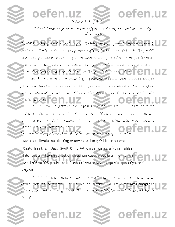 NAZARIY QISM
1. “Mobil ilovalar yaratish texnologiyasi” fanining maqsadi va umumiy
ma'lumotlar
“Mobil ilovalar yaratish texnologiyasi” fanining maqsadi, mobil ilovalarni yaratish
va ulardan foydalanishning asosiy texnologik usullarini o'rgatishdir. Bu fan, mobil
ilovalarni   yaratishda   zarur   bo'lgan   dasturlash   tillari,   interfeyslar   va   platformalar
haqida   tushuncha   beradi.   Bu   texnologiya   yuqori   sifatli   mobil   ilovalarni   ishlab
chiqarishga   imkon   beradi va   ularni muvaffaqiyatli   bo'lishiga   yordam   beradi.
Bu fan ta'lim dasturiga muvofiq, o'quvchilar mobil ilovalarni ishlab chiqish
jarayonida   kerakli   bo'lgan   qadamlarni   o'rganadilar.   Bu   qadamlar   orasida,   proyekt
tuzish,   dasturlash   tillari   bilan   ishlash,   interfeyslarni   tuzish   va   test   qilish   kabi
amallar   kiritiladi.
“Mobil ilovalar yaratish texnologiyasi” fanini o'qigan o'quvchilar uchun bir
necha   sohalarda   ish   olib   borishi   mumkin.   Masalan,   ular   mobil   ilovalarni
tayyorlashga   xizmat   ko'rsatuvchi   kompaniyalarda,   markazlarda   yoki   reklama
agentliklarida   ishlashlari   mumkin.
Bu   fan   talabalariga   kerakli   asosiy   ko'makchi   vositalar   quyidagilardir:
- Mobil   qurilmalar   va   ularning   muammolari   to'g'risida   tushuncha
- Dasturlash   tillari   (Java,   Swift,   C   ++,   Python   va   boshqalar)   bilan   ishlash
- Interfeyslarni   tuzish   va   test   qilish   uchun   xususiy   vositalarni   o'rganish
- Android   va   iOS   platformalari   uchun   ilovalar   yaratishga   oid   qonuniyatlarni  
o'rganish.
“Mobil   ilovalar   yaratish   texnologiyasi”   fanining   umumiy   ma'lumotlari
asosan   dasturiy   ta'minotni   tahlil   qilish,   muharrirlik,   xatlar   ko'rinishini   yangilash
kabi   mavzularni   o'z   ichiga   oladi.   Bu   fan   orqali   talabalar   mobil   ilovalarni   ishlab
chiqish 