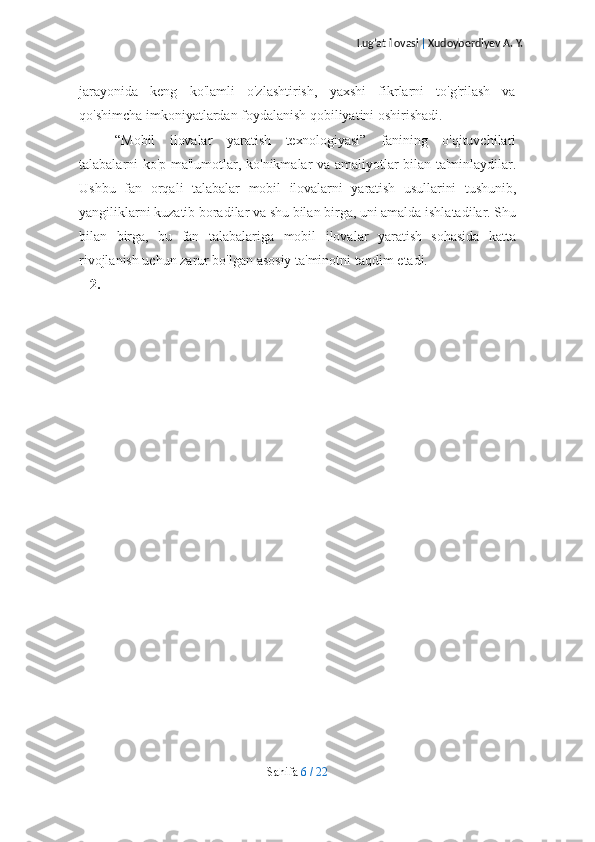 Lug’at ilovasi  |  Xudoyberdiyev A. Y.
jarayonida   keng   ko'lamli   o'zlashtirish,   yaxshi   fikrlarni   to'g'rilash   va
qo'shimcha   imkoniyatlardan foydalanish qobiliyatini   oshirishadi.
“Mobil   ilovalar   yaratish   texnologiyasi”   fanining   o'qituvchilari
talabalarni   ko'p   ma'lumotlar,   ko'nikmalar   va   amaliyotlar   bilan   ta'minlaydilar.
Ushbu   fan   orqali   talabalar   mobil   ilovalarni   yaratish   usullarini   tushunib,
yangiliklarni   kuzatib   boradilar   va   shu   bilan   birga,   uni   amalda   ishlatadilar.   Shu
bilan   birga,   bu   fan   talabalariga   mobil   ilovalar   yaratish   sohasida   katta
rivojlanish uchun zarur bo'lgan asosiy ta'minotni   taqdim   etadi.
2.
Sahifa   6   /   22 