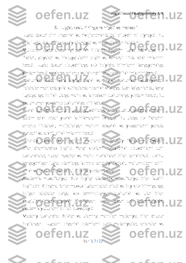 Lug’at ilovasi  |  Xudoyberdiyev A. Y.
3. Lug’at dasturining ahamiyati va maqsadi
Lug'at   dasturi   tilni   o'rganish   va   rivojlantirishda   hal   qiluvchi   rol   o'ynaydi.   Bu
erda lug'at dasturining asosiy ahamiyati va maqsadlaridan ba'zilari:
Muloqot:   Lug'at   aloqaning   qurilish   blokidir.   Sog'lom   lug'at   odamlarga   o'z
fikrlari,   g'oyalari   va   his-tuyg'ularini   to'g'ri   va   samarali   ifoda   etish   imkonini
beradi.   Lug'at   dasturi   o'quvchilarga   so'z   bo'yicha   bilimlarini   kengaytirishga
yordam beradi va ularga aniqroq va ishonchli muloqot qilish imkonini beradi.
Tushunish:   Kuchli   so‘z   boyligi   o‘qish   va   tinglab   tushunishni   kuchaytiradi.
Talabalar matnlarda yoki suhbatlarda notanish so'zlarga duch kelganlarida, keng
lug'atga ega  bo'lish ularga ma'no  va kontekstni  tushunishga yordam  beradi, bu
esa umuman yaxshiroq tushunishga olib keladi.
Yozish ko'nikmalari:  Turli  lug'at  o'quvchilarga  tanlash uchun kengroq so'zlarni
taqdim   etish   orqali   yozish   ko'nikmalarini   oshiradi.   Bu   ularga   o'z   fikrlarini
aniqroq   ifodalash,   mo'ljallangan   ma'noni   etkazish   va   yozganlarini   yanada
qiziqarli va ta'sirli qilish imkonini beradi.
Tanqidiy   fikrlash:   so'z   boyligini   rivojlantirish   tanqidiy   fikrlash   qobiliyatlari
bilan   chambarchas   bog'liq.   Yangi   so'zlarni   o'zlashtirish   o'quvchilarni   turli
tushunchalar,   nuqtai   nazarlar   va   ma'no   nozikliklari   bilan   tanishtiradi.   Ushbu
kengaytirilgan   lug'at   odamlarga   ko'proq   tanqidiy   fikrlash,   ma'lumotlarni   tahlil
qilish va ongli qarorlar qabul qilishda yordam beradi.
Akademik   muvaffaqiyat:   So'z   boyligi   akademik   muvaffaqiyat   bilan   kuchli
bog'liqdir. Ko'pgina fanlar maxsus lug'atni talab qiladi va boy so'z bilimiga ega
bo'lgan   talabalar   o'ziga   xos   terminologiyani   tushunish   va   ular   bilan
shug'ullanish   uchun   yaxshi   jihozlangan.   Lug'at   dasturi   turli   fanlar   bo'yicha
akademik yutuqlarni qo'llab-quvvatlaydi.
Madaniy   tushuncha:   So'zlar   va   ularning   ma'nolari   madaniyat   bilan   chuqur
bog'langan.   Lug'atni   o'rganish   odamlarni   turli   madaniyatlar,   an'analar   va
Sahifa   7   /   22 