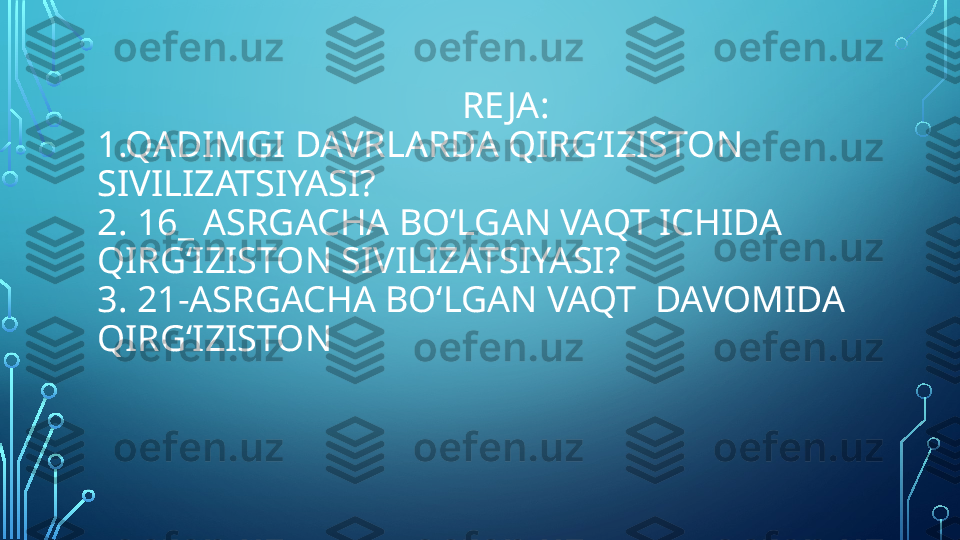                                         RE JA: 
1.QADIMGI DAVRLARDA QIRG‘IZISTON 
SIVILIZATSIYASI? 
2. 16_ ASRGACHA BO‘LGAN VAQT ICHIDA  
QIRG‘IZISTON SIVILIZATSIYASI? 
3. 21-ASRGACHA BO‘LGAN VAQT  DAVOMIDA  
QIRG‘IZISTON   