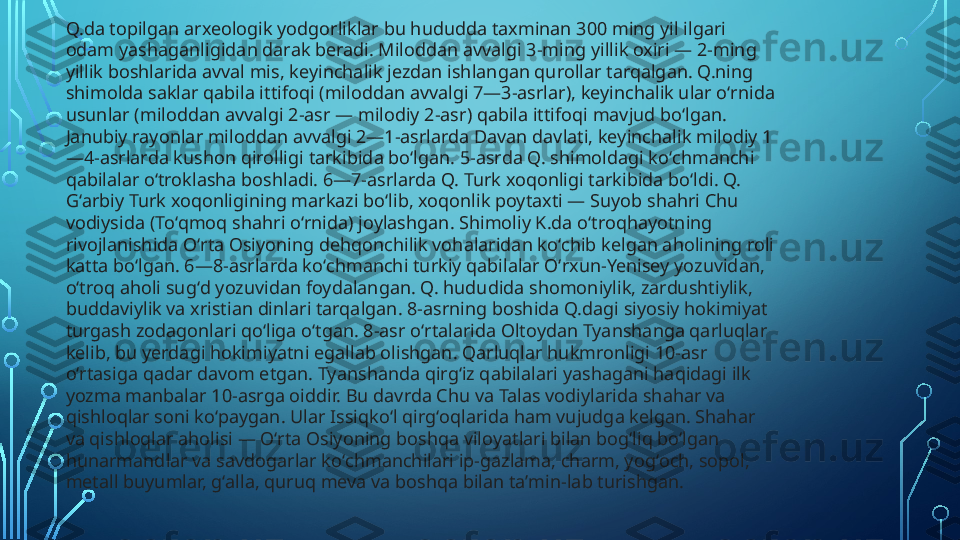 Q.da topilgan arxeologik yodgorliklar bu hududda taxminan 300 ming yil ilgari 
odam yashaganligidan darak beradi. Miloddan avvalgi 3-ming yillik oxiri — 2-ming 
yillik boshlarida avval mis, keyinchalik jezdan ishlangan qurollar tarqalgan. Q.ning 
shimolda saklar qabila ittifoqi (miloddan avvalgi 7—3-asrlar), keyinchalik ular oʻrnida 
usunlar (miloddan avvalgi 2-asr — milodiy 2-asr) qabila ittifoqi mavjud boʻlgan. 
Janubiy rayonlar miloddan avvalgi 2—1-asrlarda Davan davlati, keyinchalik milodiy 1
—4-asrlarda kushon qirolligi tarkibida boʻlgan. 5-asrda Q. shimoldagi koʻchmanchi 
qabilalar oʻtroklasha boshladi. 6—7-asrlarda Q. Turk xoqonligi tarkibida boʻldi. Q. 
Gʻarbiy Turk xoqonligining markazi boʻlib, xoqonlik poytaxti — Suyob shahri Chu 
vodiysida (Toʻqmoq shahri oʻrnida) joylashgan. Shimoliy K.da oʻtroqhayotning 
rivojlanishida Oʻrta Osiyoning dehqonchilik vohalaridan koʻchib kelgan aholining roli 
katta boʻlgan. 6—8-asrlarda koʻchmanchi turkiy qabilalar Oʻrxun-Yenisey yozuvidan, 
oʻtroq aholi sugʻd yozuvidan foydalangan. Q. hududida shomoniylik, zardushtiylik, 
buddaviylik va xristian dinlari tarqalgan. 8-asrning boshida Q.dagi siyosiy hokimiyat 
turgash zodagonlari qoʻliga oʻtgan. 8-asr oʻrtalarida Oltoydan Tyanshanga qarluqlar 
kelib, bu yerdagi hokimiyatni egallab olishgan. Qarluqlar hukmronligi 10-asr 
oʻrtasiga qadar davom etgan. Tyanshanda qirgʻiz qabilalari yashagani haqidagi ilk 
yozma manbalar 10-asrga oiddir. Bu davrda Chu va Talas vodiylarida shahar va 
qishloqlar soni koʻpaygan. Ular Issiqkoʻl qirgʻoqlarida ham vujudga kelgan. Shahar 
va qishloqlar aholisi — Oʻrta Osiyoning boshqa viloyatlari bilan bogʻliq boʻlgan 
hunarmandlar va savdogarlar koʻchmanchilari ip-gazlama, charm, yogʻoch, sopol, 
metall buyumlar, gʻalla, quruq meva va boshqa bilan taʼmin-lab turishgan.  