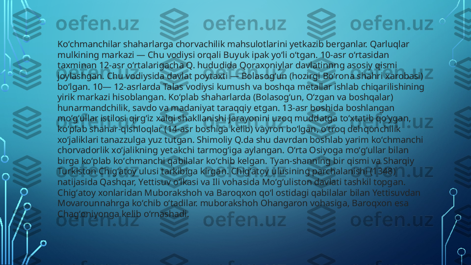 Koʻchmanchilar shaharlarga chorvachilik mahsulotlarini yetkazib berganlar. Qarluqlar 
mulkining markazi — Chu vodiysi orqali Buyuk ipak yoʻli oʻtgan. 10-asr oʻrtasidan 
taxminan 12-asr oʻrtalarigacha Q. hududida Qoraxoniylar davlatinnng asosiy qismi 
joylashgan. Chu vodiysida davlat poytaxti — Bolasogʻun (hozirgi Boʻrona shahri xarobasi) 
boʻlgan. 10— 12-asrlarda Talas vodiysi kumush va boshqa metallar ishlab chiqarilishining 
yirik markazi hisoblangan. Koʻplab shaharlarda (Bolasogʻun, Oʻzgan va boshqalar) 
hunarmandchilik, savdo va madaniyat taraqqiy etgan. 13-asr boshida boshlangan 
moʻgʻullar istilosi qirgʻiz xalqi shakllanishi jarayonini uzoq muddatga toʻxtatib qoʻygan, 
koʻplab shahar-qishloqlar (14-asr boshiga kelib) vayron boʻlgan, oʻtroq dehqonchilik 
xoʻjaliklari tanazzulga yuz tutgan. Shimoliy Q.da shu davrdan boshlab yarim koʻchmanchi 
chorvadorlik xoʻjalikning yetakchi tarmogʻiga aylangan. Oʻrta Osiyoga moʻgʻullar bilan 
birga koʻplab koʻchmanchi qabilalar koʻchib kelgan. Tyan-shanning bir qismi va Sharqiy 
Turkiston Chigʻatoy ulusi tarkibiga kirgan. Chigʻatoy ulusining parchalanishi (1348) 
natijasida Qashqar, Yettisuv oʻlkasi va Ili vohasida Moʻgʻuliston davlati tashkil topgan. 
Chigʻatoy xonlaridan Muborakshoh va Baroqxon qoʻl ostidagi qabilalar bilan Yettisuvdan 
Movarounnahrga koʻchib oʻtadilar. muborakshoh Ohangaron vohasiga, Baroqxon esa 
Chagʻoniyonga kelib oʻrnashadi.  