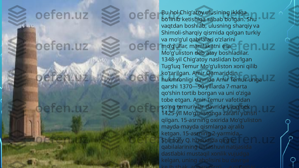 Bu hol Chigʻatoy ulusining ikkiga 
boʻlinib ketishiga sabab boʻlgan. Shu 
vaqtdan boshlab, ulusning sharqiy va 
Shimoli-sharqiy qismida qolgan turkiy 
va moʻgʻul qabilalari oʻzlarini 
moʻgʻullar, mamlakatni esa 
Moʻgʻuliston deb atay boshladilar. 
1348-yil Chigʻatoy naslidan boʻlgan 
Tugʻluq Temur Moʻgʻuliston xoni qilib 
koʻtarilgan. Amir Qamariddin 
hukmronligi davrida Amir Temur unga 
qarshi 1370—90 yillarda 7-marta 
qoʻshin tortib borgan va uni oʻziga 
tobe etgan. Amir Temur vafotidan 
soʻng temuriylar davrida Ulugʻbek 
1425-yil Moʻgʻulistonga zafarli yurish 
qilgan. 15-asrning oxirida Moʻgʻuliston 
mayda-mayda qismlarga ajralib 
ketgan. 15-asrning 2-yarmida 
Shimoliy Q. hududida qirgʻiz 
qabilalarining birlashuvi natijasida 
dastlabki mustaqil xonlik vujudga 
kelgan, uning aholisini bu davrga 
kelib shakllangan qirgʻiz xalqi tashkil 
etgan.  