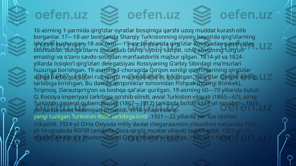 16-asrning 1-yarmida qirgʻizlar oyratlar bosqiniga qarshi uzoq muddat kurash olib 
borganlar. 17—18-asr boshlarida Sharqiy Turkistonning siyosiy hayotida qirgʻizlarning 
ishtiroki kuchaygan. 18-asr oxiri —19-asr boshlarida qirgʻizlar Rossiyadan panoh izlay 
boshladilar. Bunga ularni murakkab tashqi siyosiy vaziyat, ichki ahvolning turgʻun 
emasligi va oʻzaro savdo-sotiqdan manfaatdorlik majbur qilgan. 1814-yil va 1824-
yillarda Issiqkoʻl qirgʻizlari delegatsiyasi Rossiyaning Gʻarbiy Sibirdagi maʼmurlari 
huzuriga borishgan. 19-asrning 1-choragida Qoʻqon xonligi qoʻshinlarining qirgʻizlar 
ustiga harbiy yurishlari rus-qirgʻiz munosabatlarini toʻxtatgan. Qirgʻizlar Qoʻqon xonligi 
tarkibiga kirishgan. Bu davrda qoʻqonliklar tomonidan Pishpak (hozirgi Bishkek), 
Toʻqmoq, Darautqoʻrgʻon va boshqa qalʼalar qurilgan. 19-asrning 60—70 yillarida butun 
Q. Rossiya imperiyasi tarkibiga qoʻshib olindi; avval Turkiston viloyati (1865—67), soʻng 
Turkiston general-gubernatorligi (1867—1917) tarkibida boʻldi. 1917-yil noyabr — 1918-
yil iyunda sovet hokimiyati oʻrnatildi. 1918-yil aprelda q. 
yangi tuzilgan Turkiston ASSR tarkibiga kirdi . 1921—22 yillarda yer-suv islohoti 
oʻtkazildi. 1924-yil Oʻrta Osiyoda milliy davlat chegaralanishi oʻtkazilishi natijasida 1924-
yil 14-oktabrda RSFSR tarkibida Qora-qirgʻiz muxtor viloyati tashkil etildi. 1925-yil 25-
mayda Qoraqirgʻiz muxtor viloyati Qirgʻiz muxtor viloyatiga, 1926-yil 1-fevral  