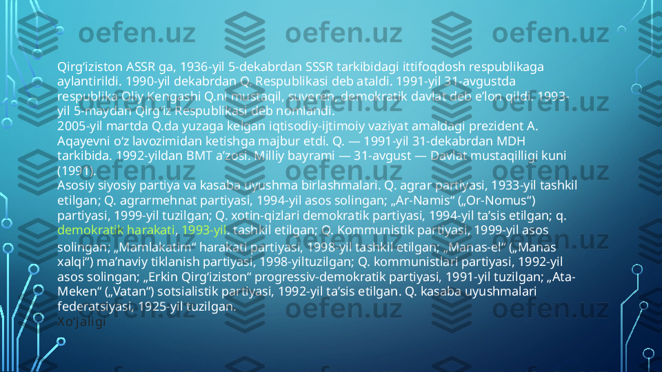 Qirgʻiziston ASSR ga, 1936-yil 5-dekabrdan SSSR tarkibidagi ittifoqdosh respublikaga 
aylantirildi. 1990-yil dekabrdan Q. Respublikasi deb ataldi. 1991-yil 31-avgustda 
respublika Oliy Kengashi Q.ni mustaqil, suveren, demokratik davlat deb eʼlon qildi. 1993-
yil 5-maydan Qirgʻiz Respublikasi deb nomlandi.
2005-yil martda Q.da yuzaga kelgan iqtisodiy-ijtimoiy vaziyat amaldagi prezident A. 
Aqayevni oʻz lavozimidan ketishga majbur etdi. Q. — 1991-yil 31-dekabrdan MDH 
tarkibida. 1992-yildan BMT aʼzosi. Milliy bayrami — 31-avgust — Davlat mustaqilligi kuni 
(1991).
Asosiy siyosiy partiya va kasaba uyushma birlashmalari. Q. agrar partiyasi, 1933-yil tashkil 
etilgan; Q. agrarmehnat partiyasi, 1994-yil asos solingan; „Ar-Namis“ („Or-Nomus“) 
partiyasi, 1999-yil tuzilgan; Q. xotin-qizlari demokratik partiyasi, 1994-yil taʼsis etilgan; q. 
demokratik harakati ,  1993-yil . tashkil etilgan; Q. Kommunistik partiyasi, 1999-yil asos 
solingan; „Mamlakatim“ harakati partiyasi, 1998-yil tashkil etilgan; „Manas-el“ („Manas 
xalqi“) maʼnaviy tiklanish partiyasi, 1998-yiltuzilgan; Q. kommunistlari partiyasi, 1992-yil 
asos solingan; „Erkin Qirgʻiziston“ progressiv-demokratik partiyasi, 1991-yil tuzilgan; „Ata-
Meken“ („Vatan“) sotsialistik partiyasi, 1992-yil taʼsis etilgan. Q. kasaba uyushmalari 
federatsiyasi, 1925-yil tuzilgan.
X oʻjaligi  