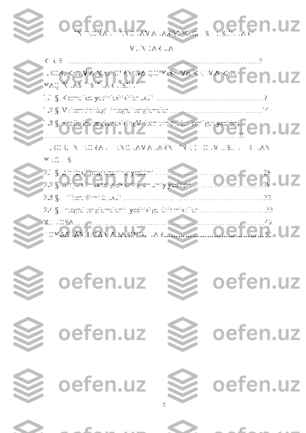 INTEGRAL TENGLAMALARNI YECHISH USULLARI
                             
MUNDARIJA
KIRISH..........................................................................................................3
I.BOB. KETMA-KET O‘RNIGA QO‘YISH VA KETMA-KET  
YAQINLASHISHLAR USULI
1.1- §. Ketma-ket yaqinlashishlar usuli …........................................................7
1.2- §. Volterr tipidagi  integral tenglamalar ….…………………………......14
1.3- §. Fredholm tenglamasiningVolterr tomonidan berilgan yechimi.
…………………………………………………………………...….20
II.BOB. INTEGRAL TENGLAMALARNI FREDHOLM USULI  BILAN 
YECHISH
2.1- §. Bir jinsli tenglamaning yechimi …………..…………………………..28
2.2- §. Bir jinslimas tenglamaning umumiy yechimi …………………….…..29
2.3 -§. Hilbert-Shmidt usuli ………….……………………………………….32
2.4 -§. Integral tenglamalarni  yechishga doir misollar ……………………….33
XULOSA ……………………………………………………………………..49
FOYDALANILGAN ADABIYOTLAR…………………………………… 50
2 