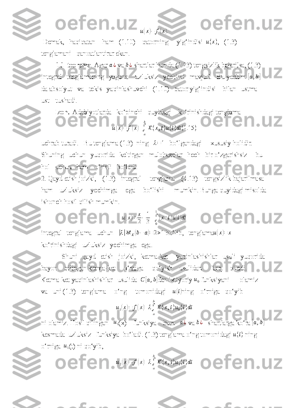 u( x	) − f	( x	) .
 Demak,   haqiqatan    ham   (1.10)    qatorning     yig‘indisi   u ( x )
,   (1.3) 
tenglamani   qanoatlantirar ekan.
          1.1-teorema . Agar 	
a¿  va 	b¿  shartlar hamda (1.13) tengsizlik bajarilsa, (1.3)   
integral   tenglamaning   yagona    uzluksiz   yechimi   mavjud.   Bu yechim 	
[a,b]  
da absolyut   va   tekis   yaqinlashuvchi   (1.10)   qator yig‘indisi    bilan   ustma-
ust    tushadi. 
         Izoh.   Adabiyotlarda   ko‘pinchi   quyidagi    ko‘rinishdagi tenglama 	
u(x)=	f(x)+∫a
b
K(x,t)u(t)dt	(1.15	)
uchrab turadi.   Bu tenglama (1.3)  ning   	
λ=1    bo‘lgandagi     xususiy holidir.  
Shuning   uchun   yuqorida   keltirgan   mulohazalar   hech   bir o‘zgarishsiz     bu  
hol   uchun   ham    o‘rinli   bo‘ladi. 
2. Qayd etish joizki,    (1.3)   integral     tenglama    (1.13)    tengsizlik bajarilmasa  
ham    uzluksiz     yechimga     ega     bo‘lishi      mumkin. Bunga quyidagi misolda
ishonch hosil qilish mumkin.	
u(x)=	x
2−	1
3+∫0
1
(x+t)u(t)dt
integral   tenglama   uchun   	
|λ|M	K(b−	a)=	2>1  bo‘lib,   tenglama u	( x	) = x
   
ko‘rinishdagi   uzluksiz   yechimga   ega.  
            Shuni   qayd   etish   joizki,   ketma-ket     yaqinlashishlar   usuli   yuqorida 
bayon    qilingan ketma-ket     o‘rniga     qo‘yish    usulidan     farq     qiladi.     
Ketma-ket yaqinlashishlar   usulida  	
C	[a,b] dan ixtiyoriy  u
0  funksiyani      olamiz    
va   uni (1.3)   tenglama     o‘ng     tomonidagi     u	
( t)
ning    o‘rniga   qo‘yib  
u
1	
( x	) = f	( x	) + λ
∫
ab
K ( x , t ) u
0 ( t ) dt
ni olamiz. Hosil qilingan    	
u1 (x)    funksiya    ham    a ¿
 va 	b¿    shartlarga ko‘ra 	[ a , b	]
 
kesmada  uzluksiz   funksiya  bo‘ladi. (1.3) tenglama o‘ng tomonidagi  u ( t )
 ning 
o‘rniga   	
u1 (t) ni qo‘yib,	
u2(x)=	f(x)+λ∫a
b
K	(x,t)u1(t)dt
11 