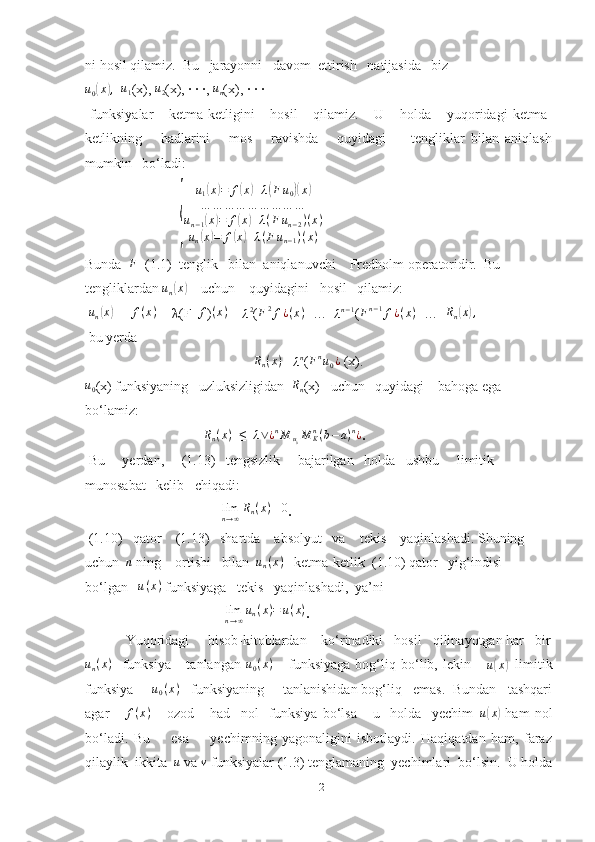 ni hosil qilamiz.  Bu   jarayonni   davom  ettirish   natijasida   biz 
u
0( x	) ,
  	u1 (x), 	u2 (x), · · ·, 	un (x), · · ·
  funksiyalar       ketma-ketligini       hosil       qilamiz.       U       holda       yuqoridagi   ketma-
ketlikning       hadlarini       mos       ravishda       quyidagi         tengliklar   bilan   aniqlash
mumkin   bo‘ladi:
                           	
{	
u1(x)=	f(x)+λ(Fu0)(x)	
…	…	…	…	…	…	…	…	…	
un−1(x)=	f(x)+λ(F	un−2)(x)	
un(x)=	f(x)+λ(Fun−1)(x)
Bunda   F
  (1.1)  tenglik   bilan  aniqlanuvchi    Fredholm operatoridir.  Bu 
tengliklardan 	
un(x)     uchun    quyidagini   hosil   qilamiz: 
 	
un(x)   = 	f(x)  +  λ (F   f
) ( x )
 + 	λ2 ( F 2
f ¿ ( x )
+…+	λn−1 (Fn−1f¿(x) +…	+Rn(x),
 bu yerda
                                                 R
n ( x )
 =	
λn (Fnu0¿  (x). 
u
0 (x) funksiyaning   uzluksizligidan   R
n (x)     uchun   quyidagi    bahoga ega   
bo‘lamiz:
                                 |	
Rn(x) | ≤ | λ ∨ ¿ n
M
u
0 M
Kn
( b − a ) n
¿
.
 Bu     yerdan,     (1.13)   tengsizlik     bajarilgan   holda   ushbu     limitik 
munosabat   kelib   chiqadi: 
                                       
limn→∞Rn(x)≡0 .
 (1.10)   qator    (1.13)   shartda    absolyut   va    tekis    yaqinlashadi. Shuning   
uchun  	
n  ning    ortishi   bilan  	un(x)     ketma-ketlik  (1.10) qator   yig‘indisi   
bo‘lgan    u ( x )
 funksiyaga   tekis   yaqinlashadi,  ya’ni         
                                        	
limn→∞un(x)=	u(x) .
           Yuqoridagi     hisob-kitoblardan    ko‘rinadiki   hosil   qilinayotgan har   bir	
un(x)
    funksiya       tanlangan   u
0 ( x )
      funksiyaga   bog‘liq   bo‘lib,   lekin       u	( x	)
−limitik
funksiya     	
u0(x)     funksiyaning     tanlanishidan bog‘liq   emas.  Bundan   tashqari
agar       f ( x )
      ozod       had     nol     funksiya   bo‘lsa       u     holda     yechim   u	
( x	)
  ham   nol
bo‘ladi.   Bu         esa         yechimning   yagonaligini   isbotlaydi.   Haqiqatdan   ham,   faraz
qilaylik  ikkita   u
 va 	
v  funksiyalar (1.3) tenglamaning  yechimlari  bo‘lsin.  U holda
12 