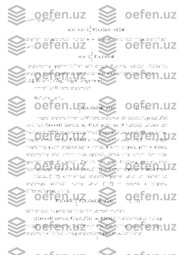 ularning ayirmasi:  u(x)−v(x)=	λ∫a
b
K(x,t)(u(t)−	v(t))dt
tenglikni   qanoatlantiradi.   Bundan  	
u−	v    funksiya   ozod   hadi   nolga teng bo‘lgan
ushbu 	
ω(x)=	λ∫a
b
K	(x,t)ω(t)dt
  tenglamaning     yechimi   bo‘lishi   kelib   chiqadi.   Yuqorida     takidlab     o‘tdikki   bu
tenglama faqat nol yechimga ega. Bundan  u	
( x	) = v	( x	)
ekanligini hosil qilamiz.
1.2.§  Volterr tipidagi integral tenglamalar
Birinchi tur Volterra tenglamalari:
Ma’lumki, ushbu
                                          
∫
ab
K ( x , t ) u ( t ) dt = f ( x )
                     (1.16)
  Integral tenglama biinchi tur Volterra tenglamasi deb ataladi; bu yedagi 	
f(x)
ozod   had  	
I(a≤x≤b)   kesmada   va  	K	(x,t)   yadro   esa  	Δ   buchakda   uzluksiz   deb
hisoblanadi. (1.16) tenglamadan ko`rinadiki  agar   u
  uzluksiz yechimga ega bo`lsa,
integral ishorasi ostidagi  K	
( x , t	) u ( t )
 ko`paytma ham uzluksiz bo`ladi. U holda agar
integralning   yuqori   chegarasidagi   x
  o`rniga  	
a   sonni   qo`ysak,   ya’ni   x = a
desak,
tenglamaning   chap   tomoni   nolga   aylanadi,   demak   o`ng   tomoni   ham   nolga
aylanishi   kerak.   Shu   sababli   f	
( a) = 0
bo`lishi   shart.   Shubhasiz,   agar   shu   shart
bajarilmasa, ya’ni  f	
( a) ≠ 0
 bo`lib qolsa, (1.16) tenglamaning yechimi mavjud emas.
Odatda,   (1.16)   ko`rinishidagi   tenglamani   yechish   uchun   uni   ikkinchi   tur
tenglamaga   keltiiladi.   Buning   uchun   (1.16)   ni   paramet  	
x   bo`yicha,
diffeensiallaymiz, u holda 
                    	
K	(x,x)u(x)+∫a
x
Kx'(x,t)u(t)dt	=	f'(x)                 (1.17)
kelib chiqadi. Bu yerda ikki holdan biri uchrrashi mumkin:
a)	
  ( a ≤ x ≤ b )
 kesmada 	Kx'(x,t),f'(x)    va  K ( x , x ) ≠ 0
 hosilalar mavjud. Bunday 
holda (1.17) tenglamaning ikkala tomoni 	
K	(x,x)  ga bo`linsa, ikkinchi tur integral 
tenglama hosil bo`ladi. Unday tenglamalarni yechish usullari oldingi 
13 