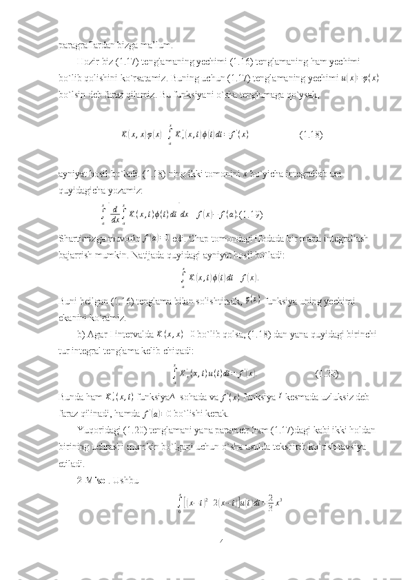 paragraflardan bizga ma’lum.
Hozir biz (1.17) tenglamaning yechimi (1.16) tenglamaning ham yechimi 
bo`lib qolishini ko`rsatamiz. Buning uchun (1.17) tenglamaning yechimi u(x)=φ(x)
bo`lsin deb faraz qilamiz. Bu funksiyani o`sha tenglamaga qo`ysak,
                   K	
( x , x	) φ	( x	) +
∫
a x
K
x'	(
x , t	) ϕ	( t) dt = f '
( x )
                     (1.18)
ayniyat hosil bo`ladi. (1.18) ning ikki tomonini 	
x  bo`yicha integrallab uni 
quyidagicha yozamiz:
                 
∫
a x	
[
d
dx ∫
ax
K ( x , t ) ϕ ( t ) dt	] dx ≡ f	( x	) − f ( a ) .
(1.19)
Shartimizga muvofiq  f	
( a) = 0
 edi. Chap tomondagi ifodada bir marta integrallash 
bajarrish mumkin. Natijada quyidagi ayniyat hosil bo`ladi:
∫
a x
K	
( x , t	) ϕ	( t) dt ≡ f	( x	) .
Buni beilgan (1.16) tenglama bilan solishtirsak, 	
φ(x)  funksiya uning yechimi 
ekanini ko`ramiz.
b) Agar I intervalda 	
K	(x,x)≡0  bo`lib qolsa, (1.18) dan yana quyidagi birinchi 
tur integral tenglama kelib chiqadi:
                                       	
∫a
x
Kx'(x,t)u(t)dt	=	f'(x).                         (1.20)
Bunda ham 	
Kx'(x,t)  funksiya ∆
  sohada va  f '
( x )
 funksiya  I
 kesmada uzluksiz deb 
faraz qilinadi, hamda  f '	
(
a) = 0
 bo`lishi kerak.
Yuqoridagi (1.20) tenglamani yana parametr ham (1.17)dagi kabi ikki holdan 
birining uchrashi mumkin bo`lgani uchun o`sha usulda tekshirib ko`rish tavsiya 
etiladi.
2-Misol . Ushbu	
∫0
x
[(x−t)2+2(x−t)]u(t)dt	=	2
3x3
14 