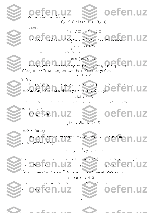 tenglama berilgan , bunda
f( x	) = 2
3 x 3
, K	( x , t	) = ( x − t ) 2
+ 2	( x − t	) .
Demak,
f ( a ) = f ( 0 ) = 0 , K ( x , x ) = 0.
Tenglamani 	
x  bo`yicha differensiallab so`ngra ikkiga qisqartirsak,	
∫0
x
(x−t+1)u(t)dt	=	x2.
Bundan yana bir marta hosila olamiz:
u	
( x	) +
∫
0 x
u	( t) dt = 2 x .
Bu esa ikkinchi tur Volterra tenglamasi bo`lib, uning qanday yechilishi 
oldingi paragraflardan bizga ma’lum. Bu tenglamaning yechimi
u	
( x	) = 2 ( 1 − e − x
)
bo`ladi.
So`nggi tenglamani boshqa usul bilan yechish ham mumkin. Buning uchun 
tenglamaning ikki tomonidagi x bo`yicha hosila olish kifoya:	
u'(x)+u(x)=	2.
Bu birinchi tarrtibli chiziqli differensial tenglama bo`lib, uni ma’lum usullar bilan 
yechish mumkin.
3-Misol . Ushbu	
∫2
x
(x−3t+5)u(t)dt	=(x−	2)2
tenglama berilgan.
Dastlab tenglamaning ikki tominida x bo`yicha hosila olib so`ngra 
soddalashtiramiz, natijada	
(
− 2 x + 5	) u	( x	) +
∫
2x
u ( t ) dt = 2 ( x − 2 )
hosil b`oladi. Bundan ko`rinadiki, 	
x=2  bo`lganda  u ( x ) = 0
 bo`lishi kerak. Bu quyida
hosil bo`ladigan differrensial tenglamani yechish uchun chegara sharti bo`ladi. 
Yana bir marta 	
x  bo`yicha differensiallab so`ngra soddalashirsak, ushbu	
(
5 − 2 x	) u '	(
x	) − u	( x	) = 2
chiziqli differensial twenglama kelib chiqadi. Uni ma’lum usullardan biri 
yordamida yechsak
15 