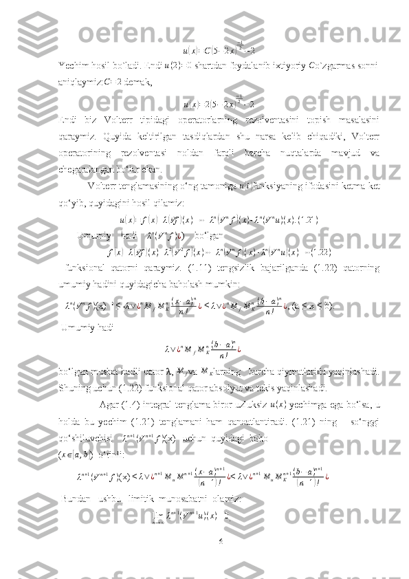 u(x)=C	(5−2x)
−12−2Yechim hosil bo`ladi. Endi  u ( 2 ) = 0
 shartdan foydalanib ixtiyoriy 	
C o`zgarmas sonni
aniqlaymiz: C = 2
 demak,	
u(x)=2(5−	2x)
−12−	2
Endi   biz   Volterr   tipidagi   operatorlarning   rezolventasini   topish   masalasini
qaraymiz.   Quyida   keltirilgan   tasdiqlardan   shu   narsa   kelib   chiqadiki,   Volterr
operatorining   rezolventasi   noldan   farqli   barcha   nuqtalarda   mavjud   va
chegaralangan bo‘lar ekan. 
           Volterr tenglamasining o‘ng tamoniga  u
( t)
funksiyaning ifodasini ketma-ket
qo‘yib, quyidagini hosil qilamiz:	
u(x)=	f(x)+λ(Vf	)(x)+⋯+λn(Vnf)(x)+λn(Vnu)(x).(1.21	)
Umumiy    hadi    	
λn(Vnf)¿ )      bo‘lgan 
f	
( x	) + λ	( Vf	) ( x ) + λ 2	(
V 2
f	) ( x ) ⋯ + λ n	(
V n
f	) ( x ) + λ n	(
V n
u	) ( x ) + ⋯ ( 1.22 )
  funksional   qatorni   qaraymiz.   (1.11)   tengsizlik   bajarilganda   (1.22)   qatorning
umumiy hadini quyidagicha baholash mumkin: 
   | λ n
( V n
f )
(x)  | ≤ | λ ∨ ¿ n
M
f M
Kn ( x − a ) n
n ! ¿
 ≤| λ ∨ ¿ n
M
f M
Kn ( b − a ) n
n ! ¿
, (a ≤ x ≤ b).
 Umumiy hadi
                                            |	
λ∨¿nM	fM	Kn(b−a)n	
n!	¿
bo‘lgan musbat hadli qator  λ ,  M
f va  M
K larning   barcha qiymatlarida yaqinlashadi.
Shuning uchun (1.22) funksional qator absolyut va tekis yaqinlashadi. 
                     Agar (1.4) integral tenglama biror uzluksiz   u ( x )
 yechimga ega bo‘lsa, u
holda   bu   yechim   (1.21)   tenglamani   ham   qanoatlantiradi.   (1.21)   ning       so‘nggi
qo‘shiluvchisi     λ n + 1
( V n + 1
f )
(x)     uchun  quyidagi  baho
(	
x∈[a,b] )  o‘rinli:
       | λ n + 1
( V n + 1
f )
(x)|≤|	
λ∨¿n+1M	uM	n+1(x−a)n+1	
(n+1)!	¿ ≤| λ ∨ ¿ n + 1
M
u M
Kn + 1 ( b − a ) n + 1	(
n + 1	) ! ¿
 Bundan   ushbu   limitik  munosabatni  olamiz: 
                                        lim
n → ∞ λ n + 1
( V n + 1
u ) ( x ) ≡ 0
.
16 