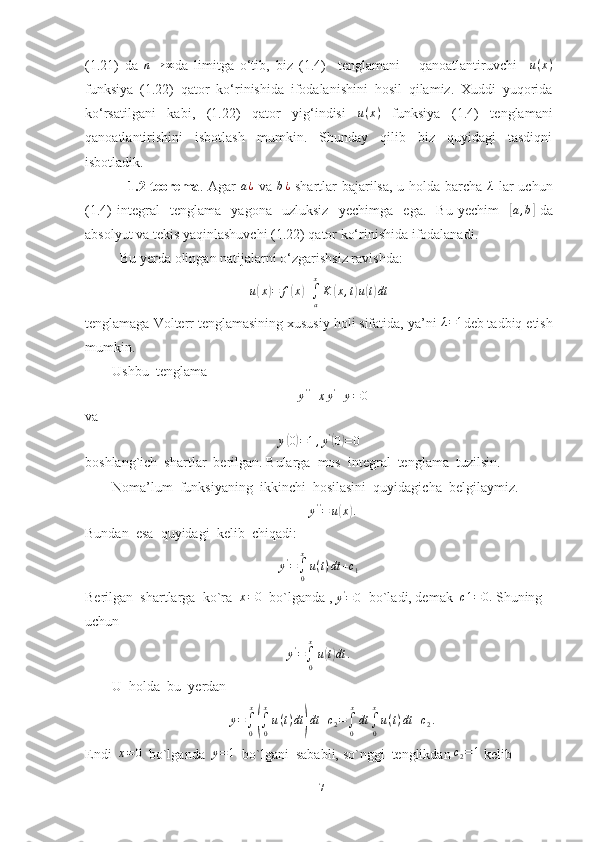 (1.21)   da  n→	∞ da   limitga   o‘tib,   biz   (1.4)     tenglamani       qanoatlantiruvchi     u ( x )
funksiya   (1.22)   qator   ko‘rinishida   ifodalanishini   hosil   qilamiz.   Xuddi   yuqorida
ko‘rsatilgani   kabi,   (1.22)   qator   yig‘indisi   u ( x )
  funksiya   (1.4)   tenglamani
qanoatlantirishini   isbotlash   mumkin.   Shunday   qilib   biz   quyidagi   tasdiqni
isbotladik. 
                 1.2-teorema . Agar  	
a¿   va   b ¿
  shartlar bajarilsa, u holda barcha  	λ   lar  uchun
(1.4)   integral     tenglama     yagona     uzluksiz     yechimga     ega.     Bu   yechim    	
[ a , b	]
  da
absolyut va tekis yaqinlashuvchi (1.22) qator ko‘rinishida ifodalanadi.
          Bu yerda olingan natijalarni o‘zgarishsiz ravishda:
u	
( x	) = f	( x	) +
∫
ax
K	( x , t	) u	( t) dt
tenglamaga Volterr tenglamasining xususiy holi sifatida, ya’ni 	
λ=1 deb tadbiq etish
mumkin.
Ushbu  tenglama	
y''+xy'+y=0
va
y	
( 0) = 1 , y '	(
0	) = 0
boshlang`ich  shartlar  berilgan. Bularga  mos  integral  tenglama  tuzilsin.
Noma’lum  funksiyaning  ikkinchi  hosilasini  quyidagicha  belgilaymiz.
y ' '
= u
( x	) .
Bundan  esa  quyidagi  kelib  chiqadi:	
y'=∫0
x
u(t)dt	+c1
Berilgan  shartlarga  ko`ra   x = 0
  bo`lganda , 	
y'=0   bo`ladi, demak   c 1 = 0.
 Shuning  
uchun
y '
=
∫
0 x
u	
( t) dt .
U  holda  bu  yerdan
y =
∫
0 x	
(
∫
0x
u ( t ) dt	) dt + c
2 =
∫
0 x
dt
∫
0x
u ( t ) dt + c
2 .
Endi   x = 0
  bo`lganda   y = 1
  bo`lgani  sababli, so`nggi  tenglikdan  c
2 = 1
 kelib  
17 